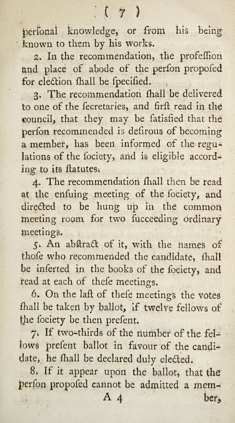 Ijerfonal knowledge, or from his being ' known to them by his works. 2. In the recommendation, the profeflion and place of abode of the perfon propofed for election fhall be fpecified. 3. The recommendation fhall be delivered to one of the fecretaries, and firft read in the council, that they may be fatisfied that the perfon recommended is defirous of becoming a member, has been informed of the regu¬ lations of the fociety, and is eligible accord¬ ing to its ffatutes; 4. The recommendation fhall then be read at the enfuing meeting of the fociety, and directed to be hung up in the common meeting room for two fucceeding ordinary meetings. 5. An abftraft of it, with the names of thofe who recommended the candidate, fhall be inferted in the books of the fociety, and read at each of thefe meetings. 6. On the laft of thefe meetings the Votes fhall be taken by ballot, if twelve fellows of the fociety be then prefent. 7» If two-thirds of the number of the fel¬ lows prefent ballot in favour of the candi¬ date, he fhall be declared duly elected. 8. If it appear upon the ballot, that the perfon propofed cannot be admitted a mem- A 4 her* f