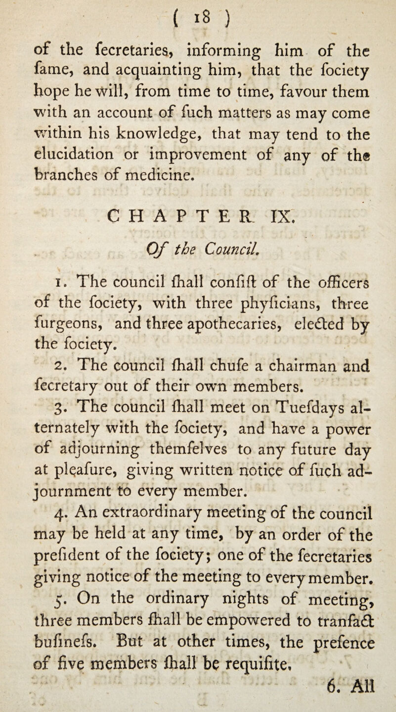 of the fecretaries, informing him of the fame, and acquainting him, that the fociety hope he will, from time to time, favour them with an account of fuch matters as may come within his knowledge, that may tend to the elucidation or improvement of any of the branches of medicine. CHAPTER IX. Of the Council. 1. The council fhall confift of the officers of the fociety, with three phyficians, three furgeons, and three apothecaries, elected by the fociety. 2. The council fhall chufe a chairman and fecretary out of their own members. 3. The council fhall meet on Tuefdays al¬ ternately with the fociety, and have a power of adjourning themfelves to any future day at pleafure, giving written notice of fuch ad¬ journment to every member. 4. An extraordinary meeting of the council may be held at any time, by an order of the prefident of the fociety; one of the fecretaries giving notice of the meeting to every member. 5. On the ordinary nights of meeting, three members fhall be empowered to tranfa£t bufmefs. But at other times, the prefence of five members fhall be requifite, 6. All