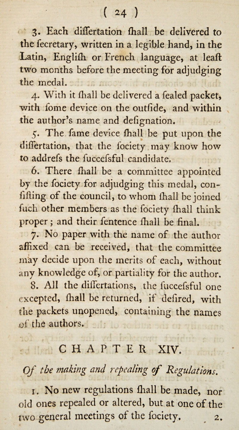 3. Each diflertation (hall be delivered to the fecretary, written in a legible hand, in the Latin, Englifh or French language, at leaft two months before the meeting for adjudging the medal. 4. With it fhall be delivered a fealed packet, with fome device on the outfide, and within the author’s name and defignation. 5. The fame device fhall be put upon the diflertation, that the fociety may know how to addrefs the fuccefsful candidate. 6. There fhall be a committee appointed by the fociety for adjudging this medal, con- lifting of the council, to whom fhall be joined fuch other members as the fociety fhall think proper; and their fentence fhall be final. 7. No paper with the name of the author affixed can be received, that the committee may decide upon the merits of each, without any knowledge of, or partiality for the author. 8. All the diifertations, the fuccefsful one excepted, fhall be returned, if defired, with the packets unopened, containing the names of the authors. CHAPTER XIV. Of the making and repealing of Regulations. 1. No new regulations fhall be made, nor old ones repealed or altered, but at one of the two general meetings of the fociety. 2.