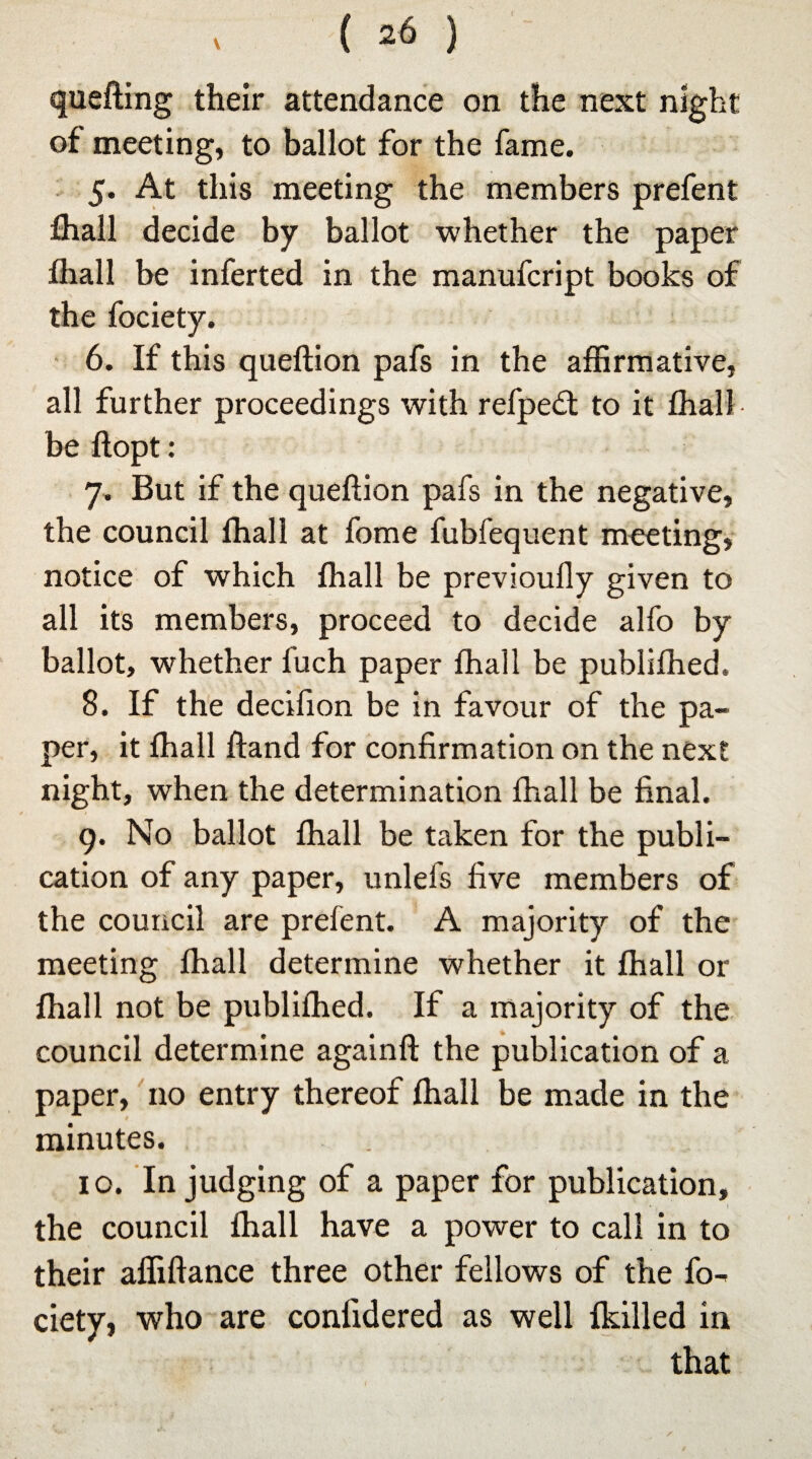 \ quefting their attendance on the next night of meeting, to ballot for the fame. 5. At this meeting the members prefent fhall decide by ballot whether the paper fhall be inferted in the manufcript books of the fociety. 6. If this queftion pafs in the affirmative, all further proceedings with refpe£t to it fhall be ftopt: 7. But if the queftion pafs in the negative, the council fhall at fome fubfequent meeting, notice of which fhall be previoufly given to all its members, proceed to decide alfo by ballot, whether fuch paper fhall be publifhed. 8. If the decifion be in favour of the pa¬ per, it fhall ftand for confirmation on the next night, when the determination fhall be final. 9. No ballot fhall be taken for the publi¬ cation of any paper, unlefs five members of the council are prefent. A majority of the meeting fhall determine whether it fhall or fhall not be publifhed. If a majority of the council determine againft the publication of a paper, no entry thereof fhall be made in the minutes. 10. In judging of a paper for publication, the council fhall have a power to call in to their affiftance three other fellows of the fo¬ ciety, who are confidered as well Ikilled in that