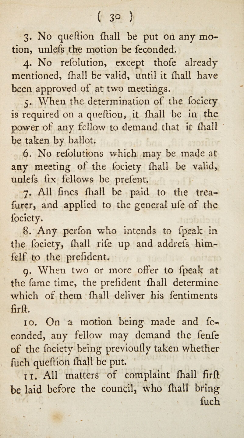 3- No queftion fhall be put on any mo¬ tion, unlefs the motion be feconded. 4. No refolution, except thofe already mentioned, fhall be valid, until it fhall have been approved of at two meetings. 5. When the determination of the fociety is required on a queflion, it fhall be in the power of any fellow to demand that it fhall be taken by ballot. 6. No refolutions which may be made at any meeting of the fociety fhall be valid, unlefs fix fellows be prefent. 7. All fines fhall be paid to the trea- furer, and applied to the general ufe of the fociety. 8. Any perfon who intends to fpealc in the fociety, fhall rife up and addrefs him- felf to the prefident. 9. When two or more offer to fpeak at the fame time, the prefident fhall determine which of them fhall deliver his fentiments firft. 10. On a motion being made and fe¬ conded, any fellow may demand the fenfe of the fociety being previoufly taken whether fuch queftion fhall be put. 11. All matters of complaint fhall firft be laid before the council, who fhall bring fuch