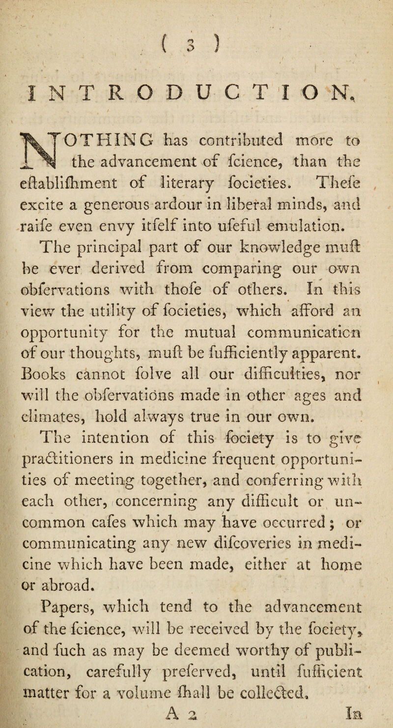 INTRODUCTION, NOTHING has contributed more to the advancement of fcience, than the eftablifhment of literary focieties. Thefe excite a generous ardour in liberal minds, and raife even envy itfelf into ufeful emulation. The principal part of our knowledge muft he ever derived from comparing our own obfervations with thofe of others. In this « view the utility of focieties, which afford an opportunity for the mutual communication of our thoughts, muft be fufficiently apparent. Books cannot folve all our difficulties, nor will the obfervations made in other ages and climates, hold always true in our own. The intention of this fociety Is to give practitioners in medicine frequent opportuni¬ ties of meeting together, and conferring with each other, concerning any difficult or un¬ common cafes which may have occurred ; or communicating any new difcoveries in medi¬ cine which have been made, either at home or abroad. Papers, which tend to the advancement of the fcience, will be received by the fociety,. and fuch as may be deemed worthy of publi¬ cation, carefully preferved, until fufficient matter for a volume lliall be collected, A 2 la