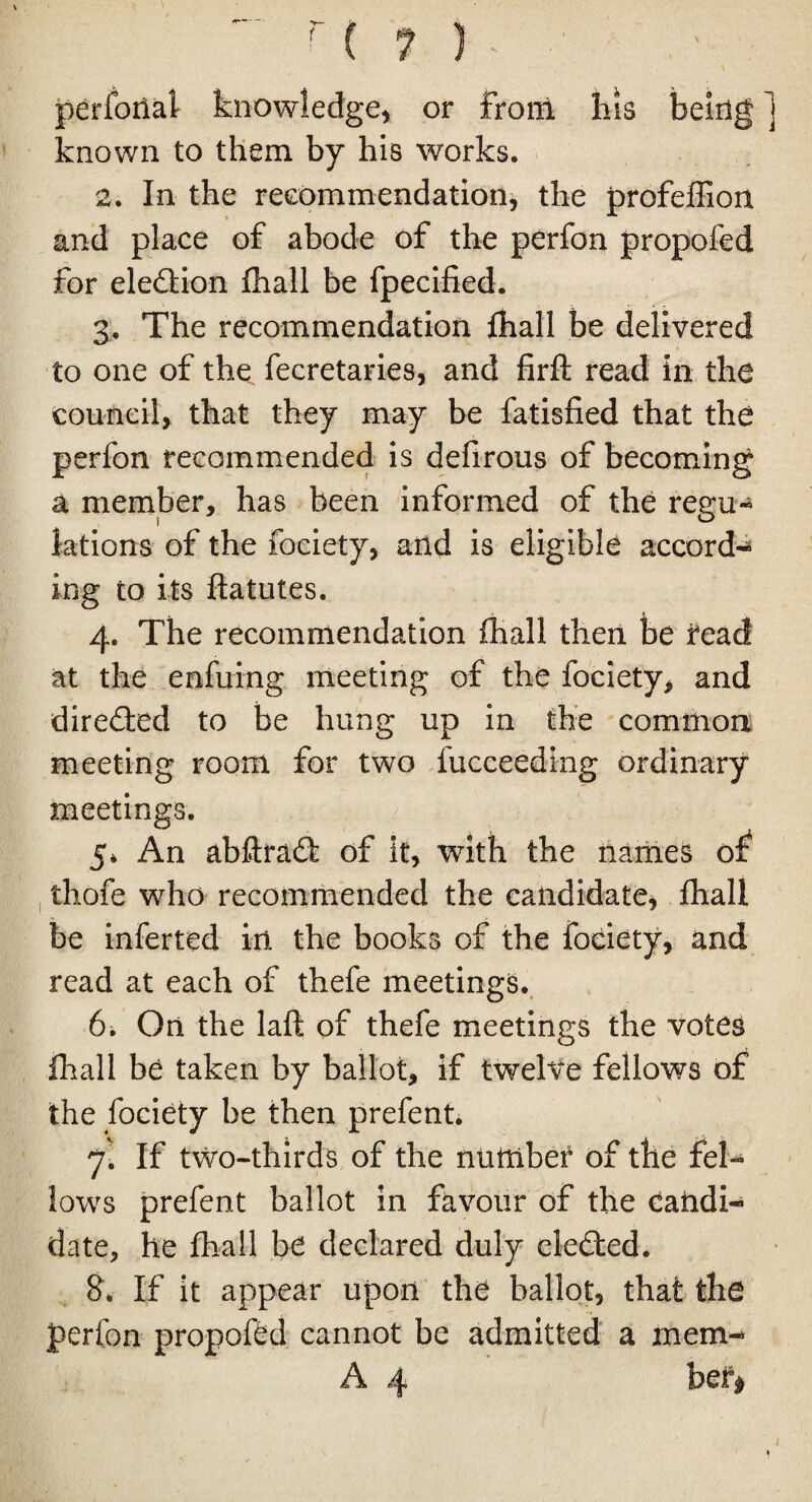 perforial knowledge, or from his being j known to them by his works. 2. In the recommendation, the profeffion and place of abode of the perfon propofed for eledtion fhall be fpecified. 3. The recommendation fhall be delivered to one of the fecretaries, and firft read in the council, that they may be fatisfied that the perfon recommended is defirous of becoming a member, has been informed of the regu¬ lations of the fociety, arid is eligible accord-* ing to its flatutes. 4. The recommendation fhall then be read at the enfuing meeting of the fociety, and directed to be hung up in the common meeting room for two fucceeding ordinary meetings. 5* An abftradl of it, with the names of thofe who recommended the candidate, fhall be inferted in the books of the fociety, and read at each of thefe meetings. 6. On the laft of thefe meetings the votes fhall be taken by ballot, if twelve fellows of the fociety be then prefent. jl If two-thirds of the number of the fel¬ lows prefent ballot in favour of the candi¬ date, he fhall be declared duly elected. 8. If it appear upon the ballot, that the perfon propofed cannot be admitted a mem- A 4 bef*