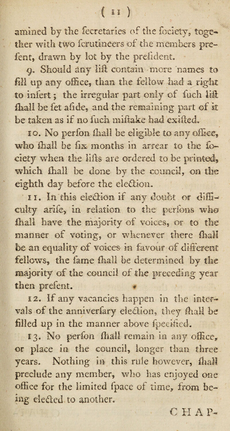 / n- .. amined by the fecretaries of the fociety, tqge* ther with two ferutineers of the members pre- fen t, drawn by Sot by the prefideei. Should any lift contain more 'names to fill up any office, than the fellow had a right: to infert; the irregular part only of fuch lift fliall be fet a fide, and the remaining part of it be taken as if no fuch miftake had exifted* ig, No perfon fliall be eligible to any office, who £hal! be fix months in arrear to the fo¬ ci ety when the lifts are ordered to be printed, which fliall be done by the council, on the eighth day before the eleftiom II. In this election if any doubt or diffi- cutty arife, in relation to the perfons who lhali have the majority of voices ? or to the manner of voting, or whenever there lhali be an equality of voices in favour of different fellows, the fame fliall be determined by the majority of the council of the preceding year then prefent. # 12c If any vacancies happen in the inter¬ vals of the anniverfary election, they fliall be filled up in the manner above fpecified. 13. No perfon fliall remain in any office* or place in the council, longer than three years* Nothing in this rule however, fliall preclude any member, who has enjoyed one office for the limited fpace of time, from be¬ ing defied, to another. C H A P-