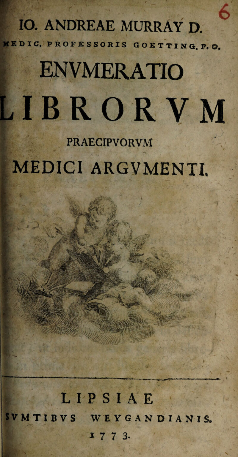 F I IO. ANDREAE MURRAY D. MEDIC, PROFESSORIS GOETTING, P.O, PRAECIPVORVM MEDICI ARGVMENTI, L I P S I A E SVMTIBVS WEYGANDIANIS. 1 7 7 3. I ENVMERATIO LIBROR VM N