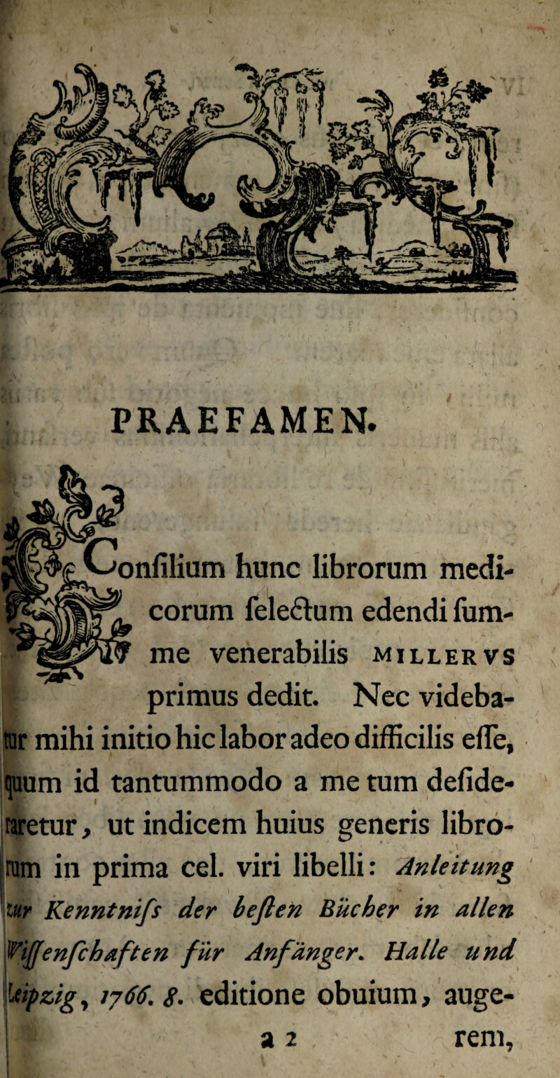 PRAEFAMEN. Confilium hunc librorum medi¬ corum feleftum edendi fum- me venerabilis miller vs primus dedit. Nec videba- rar mihi initio hic labor adeo difficilis efTe, quum id tantummodo a me tum defide- taretur, ut indicem huius generis libro- lnHB# ‘ v? • 'i' ram in prima cel. viri libelli: Anleitung ittr Kenntnifs der beflen Bucher tn allen ^iffenfchaften fur Anfange r* Ha Ile und ieipzig , 1766. $. editione obuium, auge-