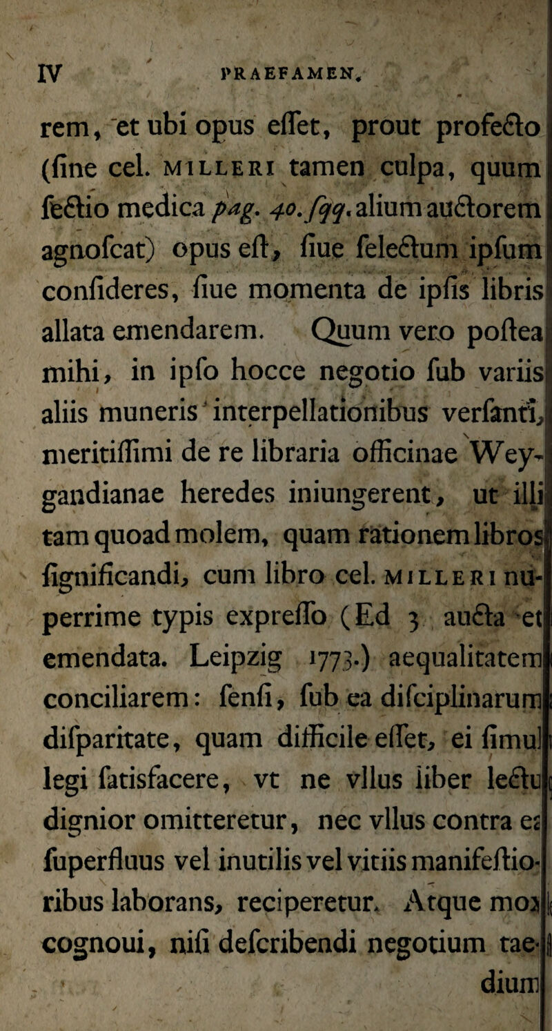 rem, et ubi opus effiet, prout profedo (fine cel. milleri tamen culpa, quum i feftio medica pag. ^o. fqq, alium au&orem agnofcat) opuseft, fiue feleftum ipfum confideres, fiue momenta de ipfis libris allata emendarem. Quum vero poftea| mihi, in ipfo hocce negotio fub variis» aliis muneris'interpellationibus verfanri, meritiffimi de re libraria officinae Wey- gandianae heredes iniungerent, ut illi tam quoad molem, quam rationem libros» fignificandi, cum libro cel. milleri nu¬ perrime typis expreflo (Ed 3 aufta et emendata. Leipzig 1773.) aequalitatem conciliarem: fenfi, fub ea difciplinarum difparitate, quam difficile effiet, ei fimul legi fatisfacere, vt ne vllus liber lectu dignior omitteretur, nec vllus contra et fuperfluus vel inutilis vel vitiis manifeftio- ribus laborans, reciperetur. Atque mos cognoui, nifi defcribendi negotium tae- • , dium f , ✓ 't ' . ^ y , '  I