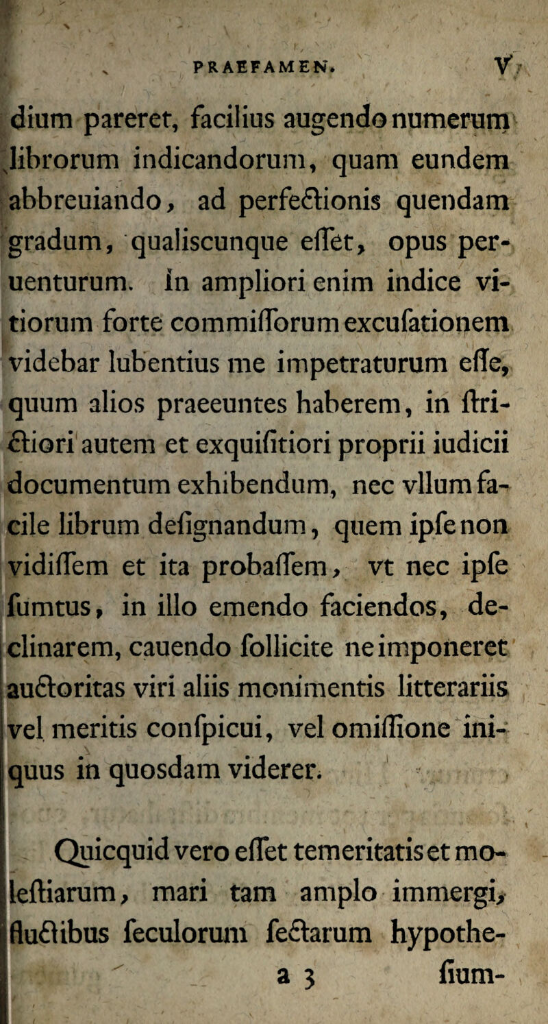 dium pareret, facilius augendo numerum 'librorum indicandorum, quam eundem abbreuiando, ad perfe&ionis quendam gradum, qualiscunque edet, opus per- uenturum. in ampliori enim indice vi¬ tiorum forte commilTorumexcufationem videbar lubentius me impetraturum efle, quum alios praeeuntes haberem, in ftri- ftiori autem et exquifitiori proprii iudicii documentum exhibendum, nec vllum fa¬ cile librum defignandum, quem ipfe non vi d i (Tem et ita probaffem, vt nec ipfe fumtus, in illo emendo faciendos, de¬ clinarem, cauendo follicite ne imponeret auctoritas viri aliis monimentis litterariis vel meritis confpicui, vel omidione ini¬ quus in quosdam viderer. Quicquid vero edet temeritatis et mo- leftiarum, mari tam amplo immergi, fluflibus feculorum fedtarum hypothe- imR>> •  a 3 fium-