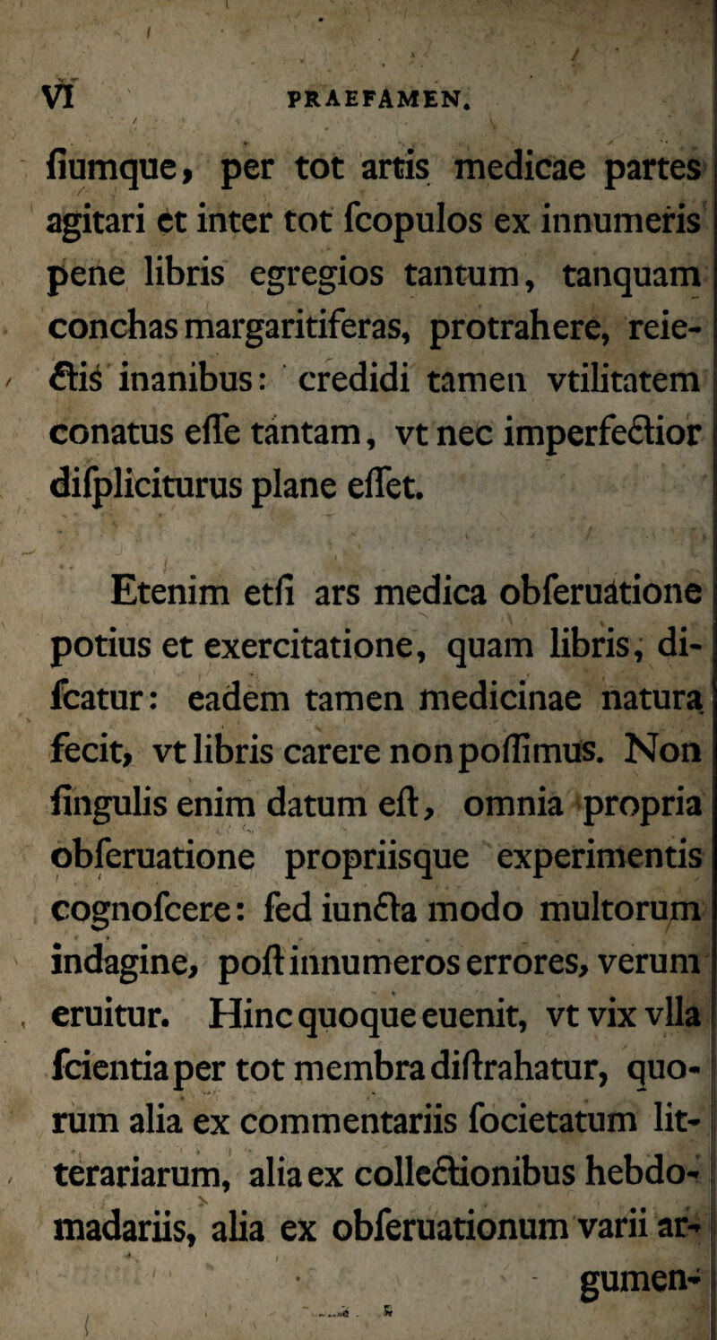 I VI PRAEFAMEN. / . L fiumque, per tot artis medicae partes agitari et inter tot fcopulos ex innumeris pene libris egregios tantum, tanquam conchas margaritiferas, protrahere, reie- 6ti$ inanibus: credidi tamen vtilitatem conatus effe tantam, vt nec imperfectior dilpliciturus plane elfet. Etenim etn ars medica obferuatione /' i m *s' JK \ potius et exercitatione, quam libris, di- fcatur: eadem tamen medicinae natura fecit, vt libris carere non pofiimus. Non lingulis enim datum eft, omnia propria obferuatione propriisque experimentis cognofcere: fed iunCta modo multorum indagine, poft innumeros errores, verum eruitur. Hinc quoque euenit, vtvixvlla fcientiaper tot membra diftrahatur, quo¬ rum alia ex commentariis focietatum lit¬ terariarum, alia ex collectionibus hebdo- 4 { /jl madariis, alia ex obferuationum varii ar- gumen-