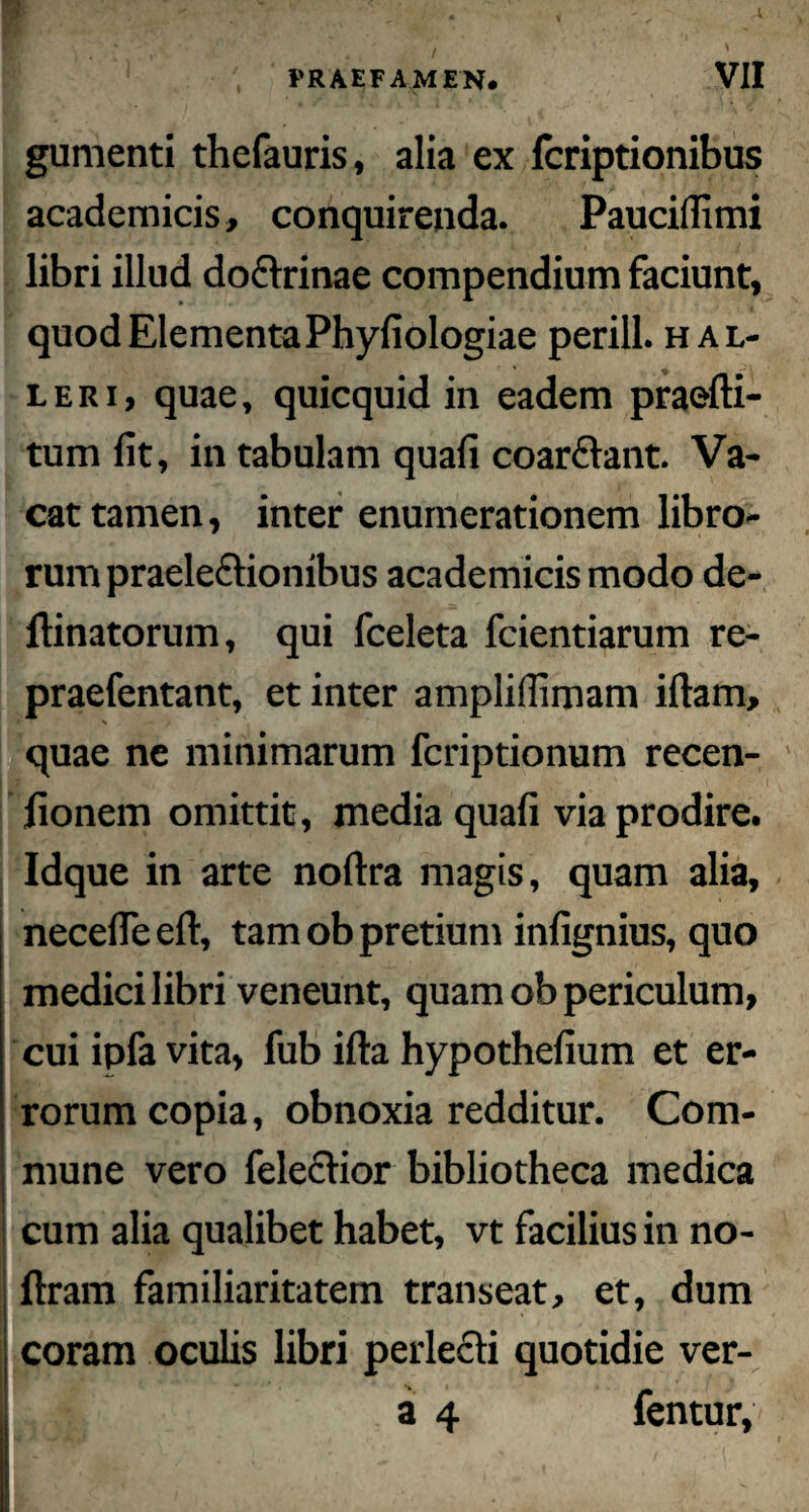» gumenti thefauris, alia ex fcriptionibus academicis, conquirenda. PaucilTimi libri illud do&rinae compendium faciunt, quodElementaPhyfiologiae perill. hal- leri, quae, quicquid in eadem praefti- tum fit, in tabulam quafi coarftant. Va¬ cat tamen, inter enumerationem libro¬ rum praele£tionibus academicis modo de¬ limatorum, qui fceleta fcientiarum re- praefentant, et inter amplifiimam illam, * % quae ne minimarum fcriptionum recen- fionem omittit, media quafi via prodire. Idque in arte nollra magis, quam alia, necefleelt, tam ob pretium infignius, quo medici libri veneunt, quam ob periculum, cui ipfa vita, fub illa hypothefium et er¬ rorum copia, obnoxia redditur. Com- i mune vero felectior bibliotheca medica I ' * * cum alia qualibet habet, vt facilius in no- llram familiaritatem transeat, et, dum coram oculis libri perlecti quotidie ver- i a 4 fentur.