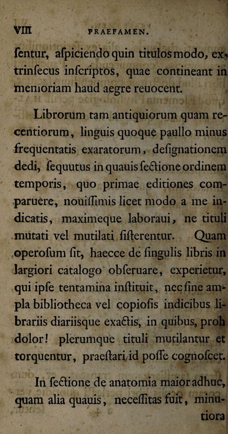 vrn fentur, afpiciendo quin titulos modo, ex? trinfecus infcriptos, quae contineant in memoriam haud aegre reuocent. * . * Librorum tam antiquiorum quam re- centiorum, linguis quoque paullo minus frequentatis exaratorum, delignationem dedi, fequutus in quauis feflione ordinem temporis, quo primae editiones com- paruere, nouiflimis licet modo a me in¬ dicatis, maximeque laboraui, ne tituli mutati vel mutilati fifterentur. Quam operofum lit, haecce de lingulis libris in largiori catalogo obferuare, experietur, quiipfe tentamina inftituit, nec line am¬ pla bibliotheca vel copiolis indicibus li¬ brariis diariisque exaftis, in quibus, proh dolor! plerumque tituli mutilantur et torquentur, prae liari, id polle cognofcet. In leclione de anatomia maior adhuc, quam alia quauis, necellitas fuit, minu¬ tiora