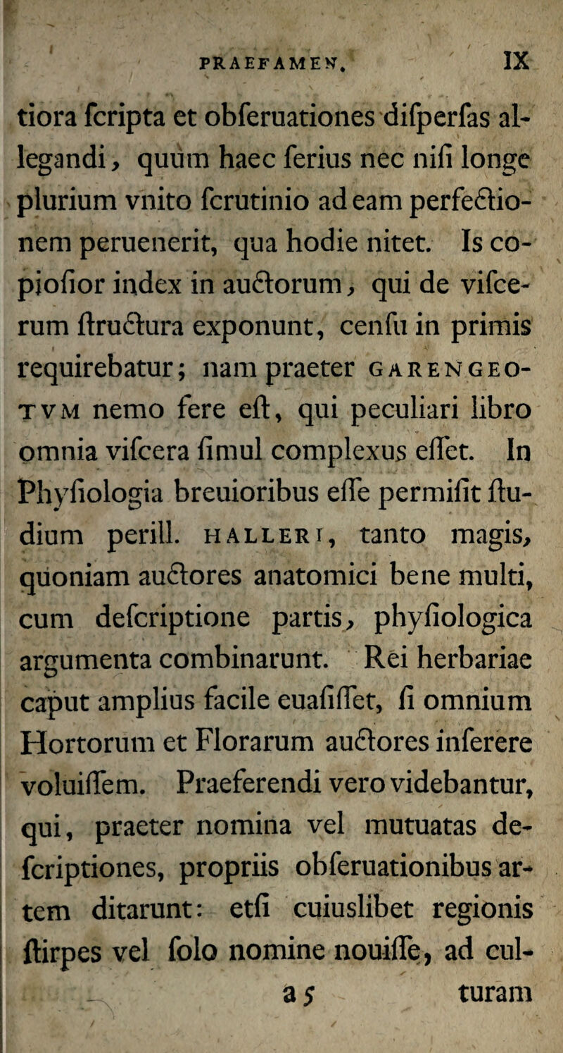 I r A / “• •' PRAEFAMEN IX tiora fcripta et obferuationes difperfas al¬ legandi, quum haec ferius nec nifi longe plurium vnito fcrutinio ad eam perfedlio- nem peruenerit, qua hodie nitet. Is co- piofior index in auctorum, qui de vifce- rum fiructura exponunt, cenfu in primis requirebatur; nam praeter garengeo- tvm nemo fere eft, qui peculiari libro omnia vifcera fimul complexus eflet. In Phyfiologia breuioribus eife permifit Itu- dium perill. halleri, tanto magis, quoniam auctores anatomici bene multi, cum defcriptione partis, phyfiologica argumenta combinarunt. Rei herbariae caput amplius facile euafiffet, fi omnium Hortorum et Florarum auctores inferere voluiflem. Praeferendi vero videbantur, qui, praeter nomina vel mutuatas de- fcriptiones, propriis obferuationibus ar¬ tem ditarunt: etfi cuiuslibet regionis ftirpes vel folo nomine nouifle, ad cul- a 5 turam