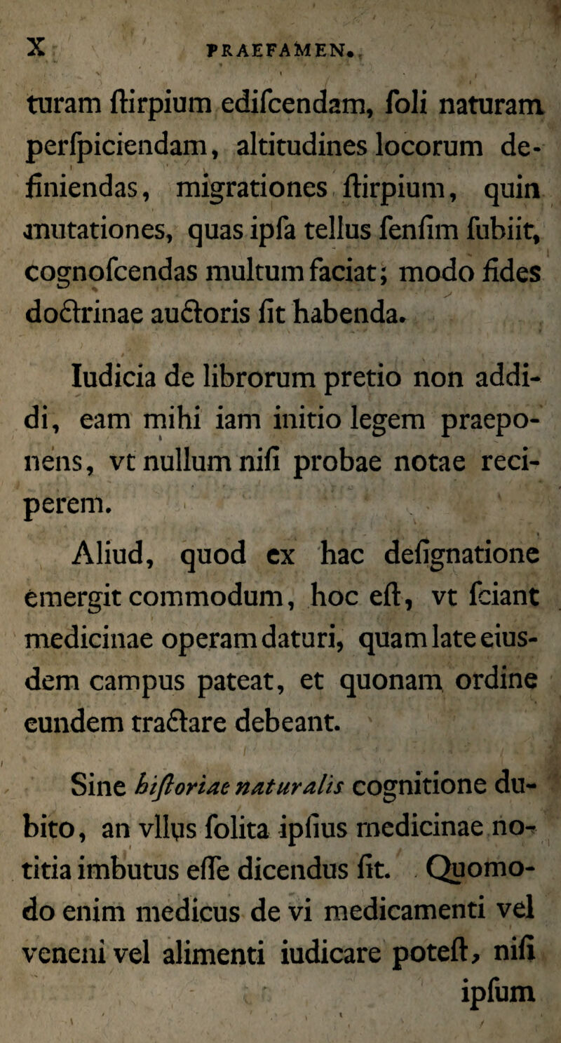 \ • ) -I /»▼ \ J . • * turam ftirpium edifcendam, foli naturam perfpiciendam, altitudines locorum de- I ■ * . - / * ’ ^ 7 # ' 4 finiendas, migrationes ftirpium, quin mutationes, quas ipfa tellus fenfim fubiit, cognofcendas multum faciat; modo fides % * - *■' ' ■ ^ * doftrinae auctoris fit habenda. » - { - ./ '> 'i Iudicia de librorum pretio non addi¬ di, eam mihi iam initio legem praepo¬ nens, vt nullum nifi probae notae reci¬ perem. , i f y * * Aliud, quod ex hac defignatione emergit commodum, hoc eft, vt fciant medicinae operam daturi, quam late eius¬ dem campus pateat, et quonam ordine eundem tra&are debeant. ; Sine hiftoriae naturalis cognitione du¬ bito, an vllys folita ipfius medicinae no¬ titia imbutus efie dicendus fit. Quomo¬ do enim medicus de vi medicamenti vel veneni vel alimenti iudicare poteft, nifi ipfum