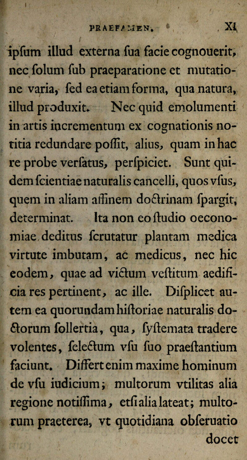 praef/men. ♦ , x* ipfum illud externa fua facie cognouerit, nec folum fub praeparatione et mutatio¬ ne varia, fed ea etiam forma, qua natura, illud produxit. Nec quid emolumenti in artis incrementum ex cognationis no¬ titia redundare poflit, alius, quam in hac re probe verfatus, perfpiciet. Sunt qui¬ dem fcientiae naturalis cancelli, quos vius, quem in aliam affinem doftrinam fpargit, determinat. Ita non eo (ludio oecono¬ miae, deditus fcrutatur plantam medica virtute imbutam, ac medicus, nec hic eodem, quae ad vicium veftitum aedifi¬ cia res pertinent, ac ille. Difplicet au¬ tem ea quorundamhiftoriae naturalis do- dlorum follertia, qua, fyftemata tradere volentes, feleftum vfu fuo praeftantium faciunt. Differt enim maxime hominum de vfu iudicium; multorum vtilitas alia regione notiffima, etfi alia lateat; multo¬ rum praeterea, vt quotidiana obferuatio docet