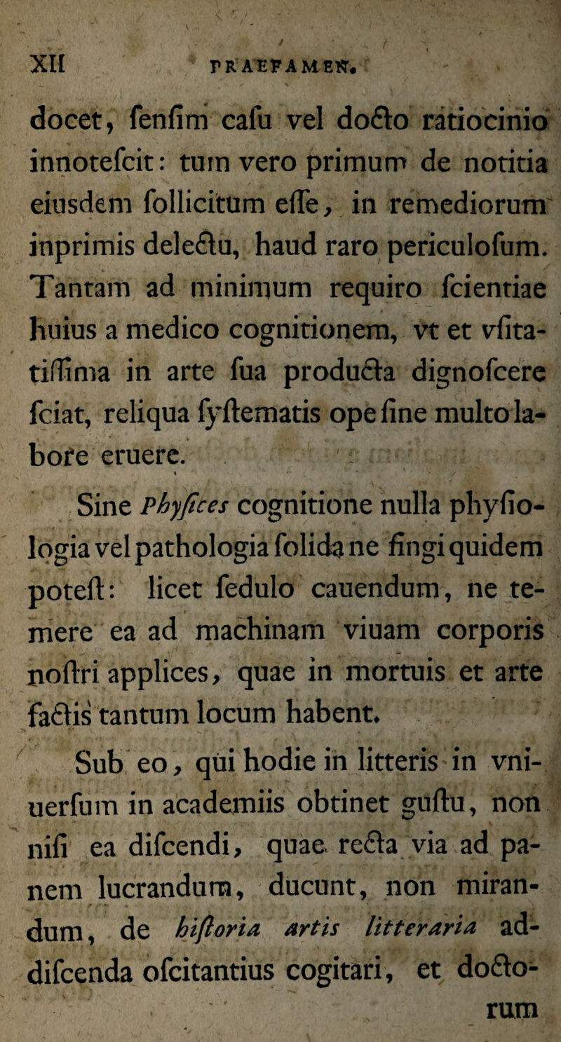 docet, fenfim caiu vel dodo ratiocinio innotefcit: tu in vero primum de notitia eiusdem follicitum die, in remediorum inprimis deledu, haud raro periculofum. Tantam ad minimum requiro (cientiae huius a medico cognitionem, vt et vfita- tiffima in arte fua producta dignofcere fciat, reliqua fyftematis ope fine multo la¬ bore eruere. * Sine Phy/ices cognitione nulla phyfio- logia vel pathologia folida ne fingi quidem potefi: licet fedulo cauendum, ne te¬ mere ea ad machinam viuam corporis noftri applices, quae in mortuis et arte fadis tantum locum habent. Sub eo, qui hodie in litteris in vni- uerfum in academiis obtinet guftu, non nifi ea difcendi, quae, reda via ad pa¬ nem lucrandum, ducunt, non miran¬ dum , de hifloria artis litteraria ad- difcenda ofcitantius cogitari , et dodo- rum