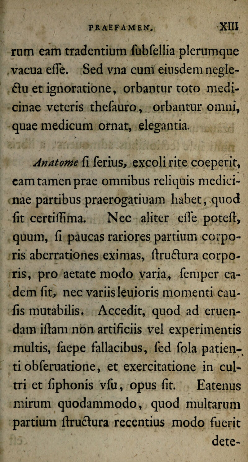 rum eam tradentium fubfellia plerumque vacua efie* Sed vna cum eiusdem negle- £tu et ignoratione, orbantur toto medi¬ cinae veteris thefauro, orbantur omni, quae medicum ornat, elegantia. Anatome fi ferius, excoli rite coeperit, eam tamen prae omnibus reliquis medici¬ nae partibus praerogatiuam habet, quod fit certillima. Nec aliter efie potefi, quum, fi paucas rariores partium corpo¬ ris aberrationes eximas, fixuctura corpo¬ ris, pro aetate modo varia, femper ea¬ dem fit, nec variis leuioris momenti cau- fis mutabilis. Accedit, quod ad eruen¬ dam iftam non artificiis vei experimentis multis, faepe fallacibus, fed fola patien¬ ti obferuatione, et exercitatione in cul¬ tri et fiphonis vfu, opus fit. Eatenus mirum quodammodo, quod multarum partium ftru&ura recentius modo fuerit dete-