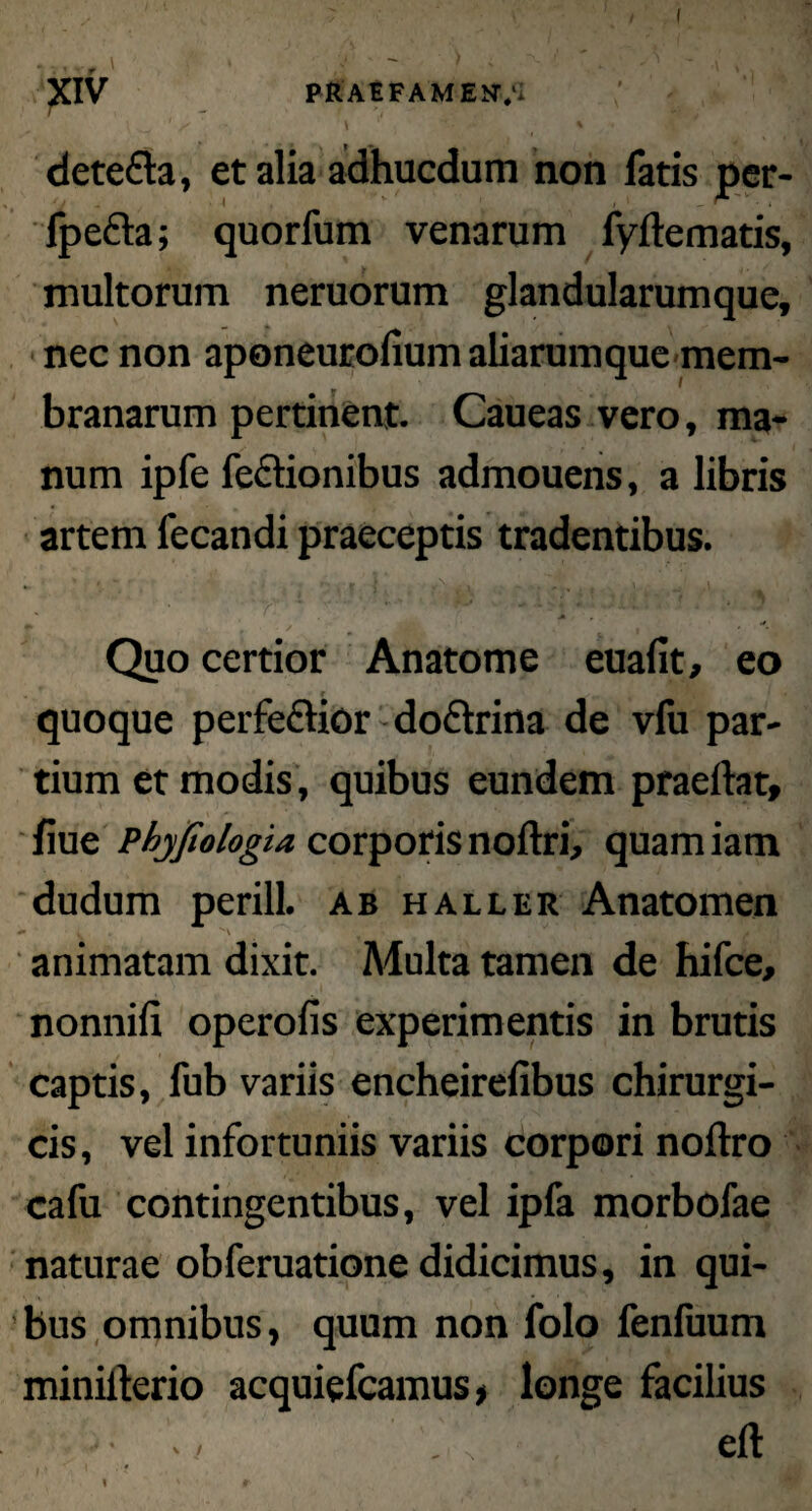 I XIV PRAEFAMENT/i detefta, et alia adhucdum non fatis per- Ipefta; quorfum venarum fydematis, multorum neruorum glandularumque, nec non aponeurofium aliarumque mem¬ branarum pertinent. Caueas vero, ma¬ num ipfe feciionibus admouens, a libris artem fecandi praeceptis tradentibus. Quo certior Anatome euafit, eo quoque perfe&ior doftrina de vfu par¬ tium et modis , quibus eundem praedat, fiue Phyjiologia corporis nodri, quam iam dudum perill. ab haller Anatomen ~ 4 V ' ’ \ Sv M v/l animatam dixit. Multa tamen de hifce, nonnifi operofis experimentis in brutis captis, fub variis encheirefibus chirurgi¬ cis, vel infortuniis variis corpori nodro cafu contingentibus, vel ipfa morbofae naturae obferuatione didicimus, in qui¬ bus omnibus, quum non folo fenluum miniderio acquiefcamus, longe facilius • . • ed \