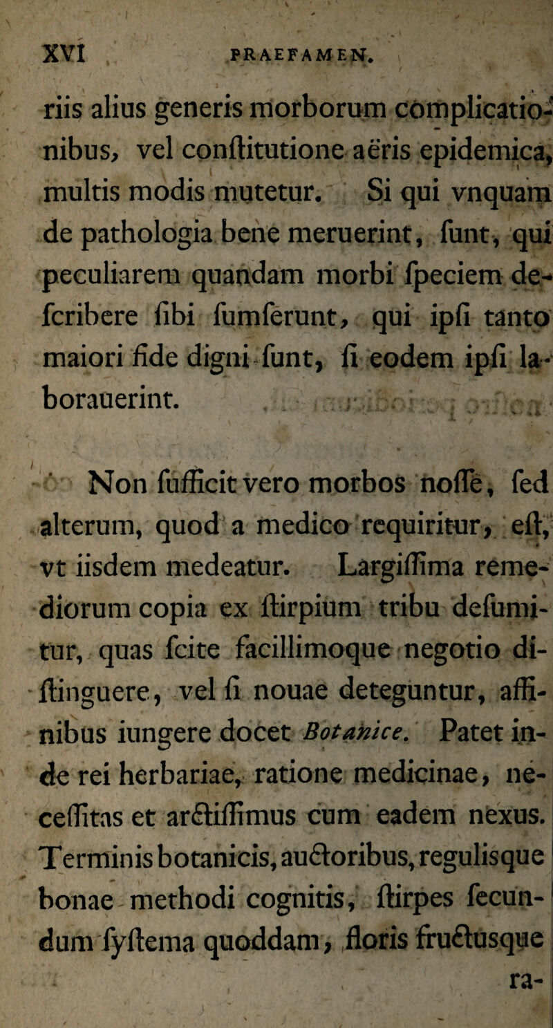 \ \ XVI PRAEFAMEN. riis alius generis morborum complicatio¬ nibus, vel conftitutione aeris epidemica, multis modis mutetur. Si qui vnquam de pathologia bene meruerint, funt, qui peculiarem quandam morbi fpeciem de- fcribere libi fumferunt, qui ipfi tanto maiori fide digni funt, fi eodem ipfi la- borauerint. ** • - .> 44 Non fufficit vero morbos nolle, fed alterum, quod a medico requiritur, eft, vt iisdem medeatur. LargilTima reme¬ diorum copia ex ftirpium tribu defumi- tur, quas fcite facillimoque negotio di- ftinguere, vel fi nouae deteguntur, affi¬ nibus iungere docet Botamce. Patet in¬ de rei herbariae, ratione medicinae, ne- ceffitas et ar&iffimus cum eadem nexus. Terminis botanicis, auctoribus, regulisque1 bonae methodi cognitis, ftirpes fecun-1 dum fyftema quoddam, floris fruftusque ra-