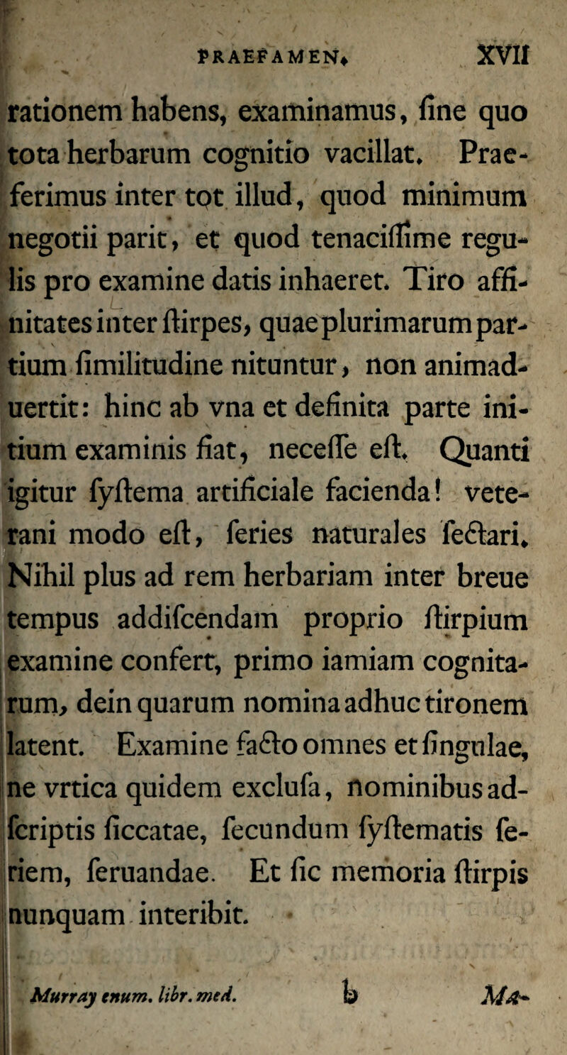 rationem habens, examinamus, fine quo tota herbarum cognitio vacillat. Prae¬ ferimus inter tot illud, quod minimum negotii parit, et quod tenacilfime regu¬ lis pro examine datis inhaeret. Tiro affi¬ nitates inter ftirpes, quae plurimarum par¬ tium fimilitudine nituntur, non animad- uertit: hinc ab vna et definita parte ini¬ tium examinis fiat, necefle eft. Quanti igitur fyftema artificiale facienda! vete¬ rani modo eft, feries naturales feftari. Nihil plus ad rem herbariam inter breue tempus addifcendam proprio ftirpium examine confert, primo iamiam cognita¬ rum, dein quarum nomina adhuc tironem latent. Examine fa£k> omnes etfingulae, ne vrtica quidem exclufa, nominibus ad- fcriptis ficcatae, fecundum fyftematis fe- riem, feruandae. Et fic memoria ftirpis nunquam interibit. Murr.iy citum, libr. mtA. Q