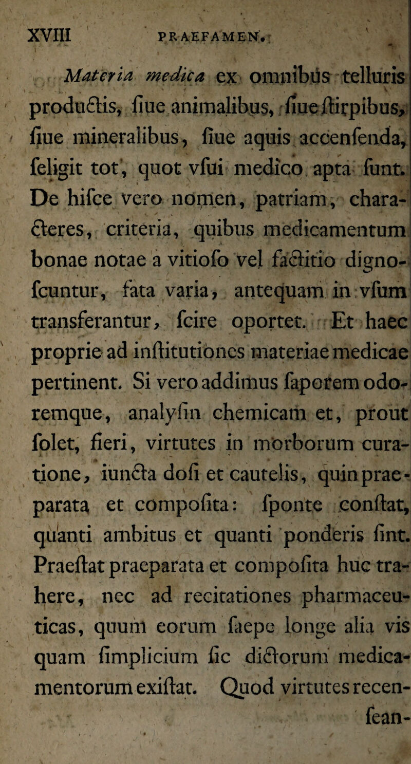 XVIII PRAEFAMEN* \ Materia medica ex omnibus telluris \ ’ ■ i.. ' ' * . v . produflis, 11 uc animalibus, llue dirpibus, llue mineralibus, fiue aquis accenfenda, feligit tot, quot vfui medico apta funt. De hifce vero nomen, patriam, chara¬ cteres, criteria, quibus medicamentum bonae notae a vitiofo vel factitio dismo- fcuntur, fata varia, antequam in vfum transferantur, fcire oportet. Et haec proprie ad inditutioncs materiae medicae pertinent. Si vero addimus faporem odo¬ remque, analyiin chemicam et, prout folet, fieri, virtutes in morborum cura¬ tione, iuncta doli et cautelis, quin prae¬ parata et compolita: fponte condat, quanti ambitus et quanti ponderis lint. Praedat praeparata et compolita huc tra¬ here, nec ad recitationes pharmaceu¬ ticas, quum eorum faepe longe alia vis quam limplicium lic dictorum medica¬ mentorum exidat. Quod virtutes recen- fean-