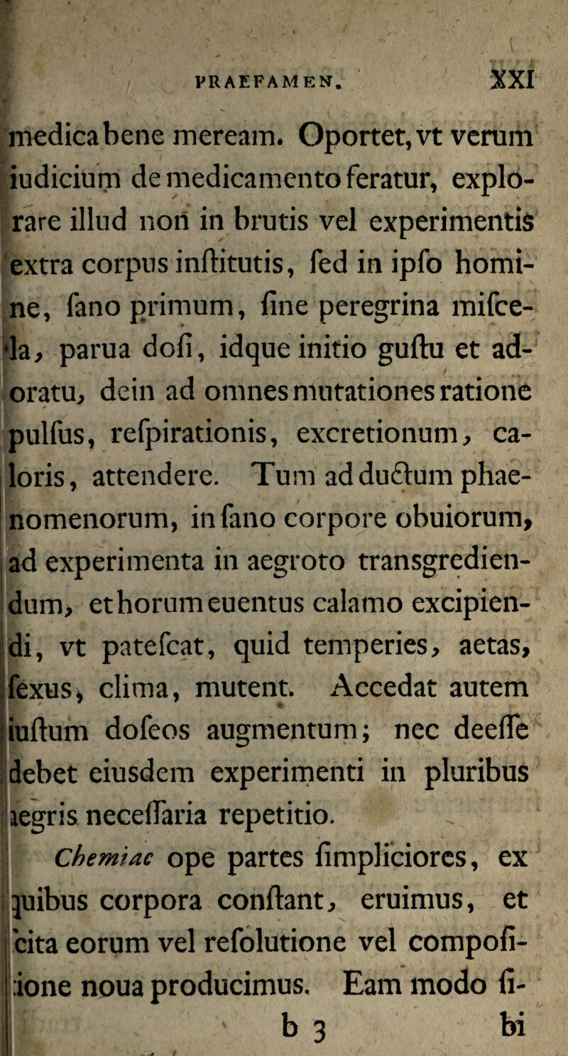 medica bene meream. Oportet, vt verum iudicium de medicamento feratur, explo¬ rare illud non in brutis vel experimentis extra corpus infbtutis, fed in ipfo homi¬ ne, fano primum, fine peregrina mifce- ■la, parua dofi, idque initio guftu et ad¬ oratu, dein ad omnes mutationes ratione pulfus, refpirationis, excretionum, ca¬ loris, attendere. Tum ad dufhmi phae¬ nomenorum, in fano corpore obuiorum, ad experimenta in aegroto transgredien¬ dum, et horum euentus calamo excipien- I H di, vt patefcat, quid temperies, aetas, fexus, clima, mutent. Accedat autem iufium dofeos augmentum; nec deefie debet eiusdem experimenti in pluribus aegris necefiaria repetitio. Chemiae ope partes fimpliciorcs, ex ' Sjuibus corpora confiant, eruimus, et 'cita eorum vel refolutione vel compofi- :ione noua producimus. Eam modo fi¬ li ' b 3 bi