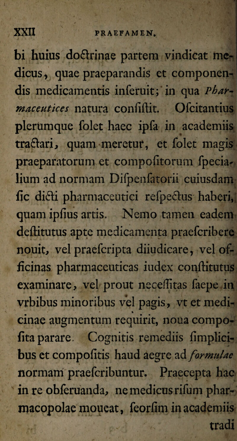 bi huius dodrinae partem vindicat me¬ dicus , quae praeparandis et componen¬ dis medicamentis inferuit; in qua Phar¬ maceutica natura confidit. Ofcitantius plerumque folet haec ipfa in academiis tradari, quam meretur, et folet magis praeparatorum et compofitorum fpecia- lium ad normam Difpenfatorii cuiusdam fic didi pharmaceutici refpedus haberi, quam ipfius artis. Nemo tamen eadem deflitutus apte medicamenta praeferibere nouit, vel praeferipta diiudicare, vel of¬ ficinas pharmaceuticas iudex conftitutus examinare, vel prout necefiitas faepe in vrbibus minoribus vel pagis, vt et medi- • % cinae augmentum requirit, noua compo- fita parare. Cognitis remediis fimplici- bus et compofitis haud aegre ad formulae normam praeferibuntur. Praecepta hac in re obferuanda, ne medicus rifum phar¬ macopolae moueat, feorfim in academiis ,t - tradi