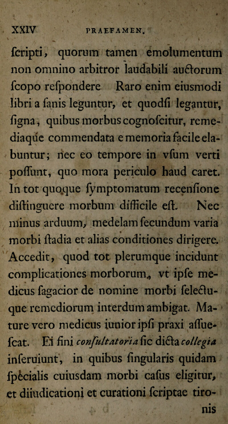 ? XXIV PRAEFAMEN* ' ' * ’ i > ( > * ( j fcripti, quorum tamen emolumentum non omnino arbitror laudabili auftorum ' \ fcopo refpondere Raro enim eiusmodi libri a fanis leguntur, et quodfi legantur» figna, quibus morbus cognofcitur, reme¬ diaque commendata e memoria facile ela- buntur; nec eo tempore in vfum verti poffunt, quo mora periculo haud caret. In tot quodque fymptomatum recenfione diftinguere morbum difficile effi Nec minus arduum, medelam fecundum varia *> * morbi ftadia et alias conditiones dirigere. Accedit, quod tot plerumque incidunt complicationes morborum* vt ipfe me¬ dicus fagacior de nomine morbi feleclu- que remediorum interdum ambigat. Ma¬ ture vero medicus iutiioripfi praxi allue- fcat. Ei fini confultatoria fic dicia collegia inferuiunt, in quibus lingularis quidam fp&cialis cuiusdam morbi cafus eligitur, et diiudicationi et curationi fcriptae tiro¬ nis