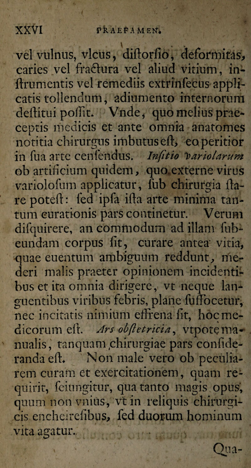 vel vulnus, vicus, diftorfio, deformitas, caries vel fra&ura vel aliud vitium, in- ftrumentis vel remediis extrinfecus appli¬ catis tollendum, adiumento internorum deftitui poffit* Vnde, quo melius prae¬ ceptis medicis et ante omnia anatomes notitia chirurgus imbutus eft, eoperitior in fua arte cenfendus. Infitio hariolarum ob artificium quidem, quo*externe virus variolofum applicatur, fub chirurgia fla¬ re poteft: fed ipfa ifta arte minima tan¬ tum curationis pars continetur. Verum difquirere, an commodum ad illam fub- eundam corpus fit, curare antea' vitia, quae euentum ambiguum reddunt, me¬ deri malis praeter opinionem incidenti¬ bus et ita omnia dirigere, vt neque lan¬ guentibus viribus febris, plane fuffocetur, nec incitatis nimium effrena fit, hoc me¬ dicorum eft. Ars obftetricia, vtpote ma¬ nualis, tanquam qhirurgiae pars confide- randaefh Non male vero ob peculia¬ rem curam et exercitationem, quam re¬ quirit, feiungitur, qua tanto magis opus, quum non vnius, vt in reliquis chirurgi¬ cis encheirelibus, fed duorum hominum vita agatur.. .