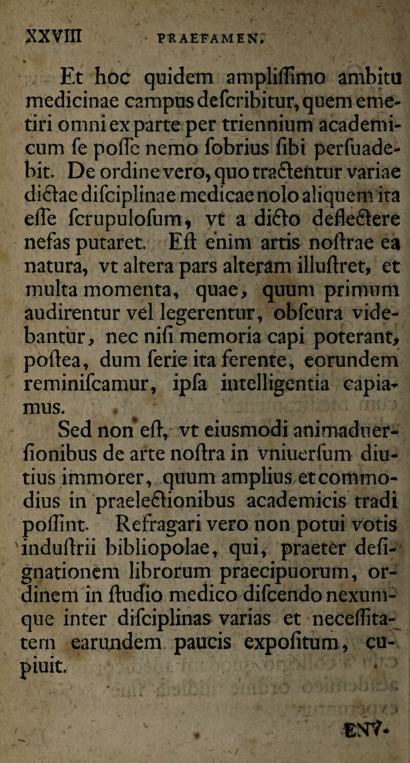 Et hoc quidem ampliflimo ambitu medicinae campus defcribitur, quem eme¬ tiri omni ex parte per triennium academi- cum fe poftc nemo fobrius fibi perfuade- bit. De ordine vero, quo tra&eiitur variae didftae difciplinae medicae nolo aliquem ira efle fcrupulofum, vt a di£to deflefilere nefas putaret. Eft enim artis noftrae ea natura, vt altera pars alteram illuftret, et multa momenta, quae, quum primum audirentur vel legerentur, obfcura vide¬ bantur, nec nili memoria capi poterant, poftea, dum ferie ita ferente, eorundem reminifcamur, ipfa intelligentia capia¬ mus. Sed non eft, vt eiusmodi animaduer- fionibus de arte noftra in vniuerfum diu¬ tius immorer, quum amplius etcommo¬ dius in praele&ionibus academicis tradi poftint. Refragari vero non potui votis 'induftrii bibliopolae, qui, praeter defi- gnationem librorum praecipuorum, or¬ dinem in ftudio medico difcendo nexum¬ que inter difciplinas varias et neceftita- tem earundem paucis expolitum, cu- piuit. . ta* ?