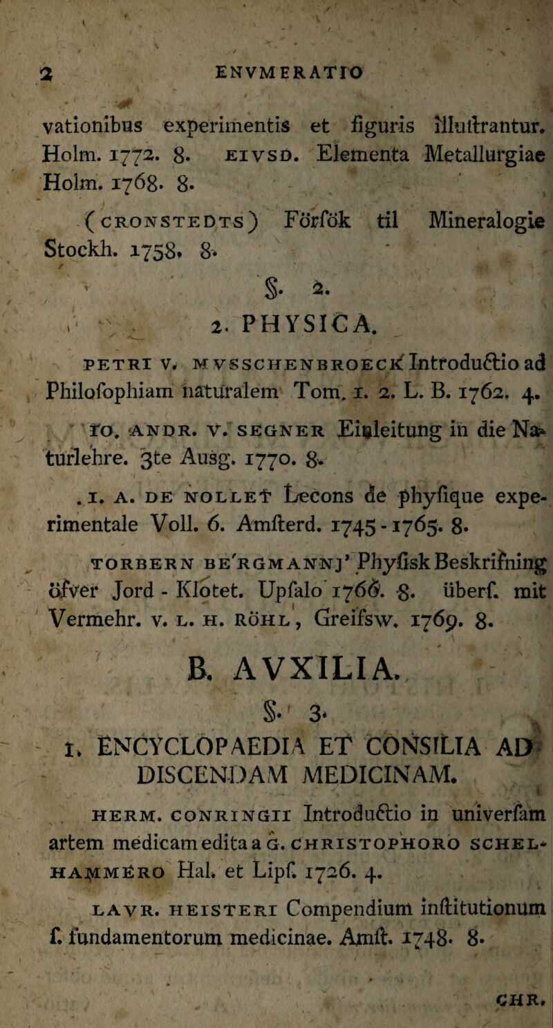vationibus experimentis et figuris lilulbrantur. Holm. 1772. 8« jeivso. Elementa Metallurgiae Holm. 1768. 8* (cronstedts) Forfok til Mineralogie Stockh. 1758* 8* §. ,• *\ ^ 2. PHYSICA. PETRI V. M VSSCHENBROECklntroduftio ad Philofophiam naturalem Tom. 1. 2. L. B. 1762. 4. Io. ‘Andr. V. segner Einleitung in die Na?- turlehre. 3te Ausg. 1770. 8* .1. a. de NOLLEt Lecons de phyfique expe- rimentale Voll. 6. Amfterd. 1745 -1765. 8- torbern be'rgmannj’ PhyfiskBeskrifning ofver Jord - Klotet. Upfalo 1766. 8. uberf. mit Vermehr. v. l. h. rohl , Greifsw. 1769. 8» V ' B. AVXILIA., S- 3. I, ENCYCLOPAEDIA ET CONSILIA AD DISCENDAM MEDICINAM. ‘ • . - y •- V herm. conringii Introdu&io in univerfam artem medicam edita a g. christophoro schel* haj>imRro Hal. et Lipf. 1726. 4. lavr. h e is Teri Compendium inftitutionum f. fundamentorum medicinae. Arnit. 1748* 8*
