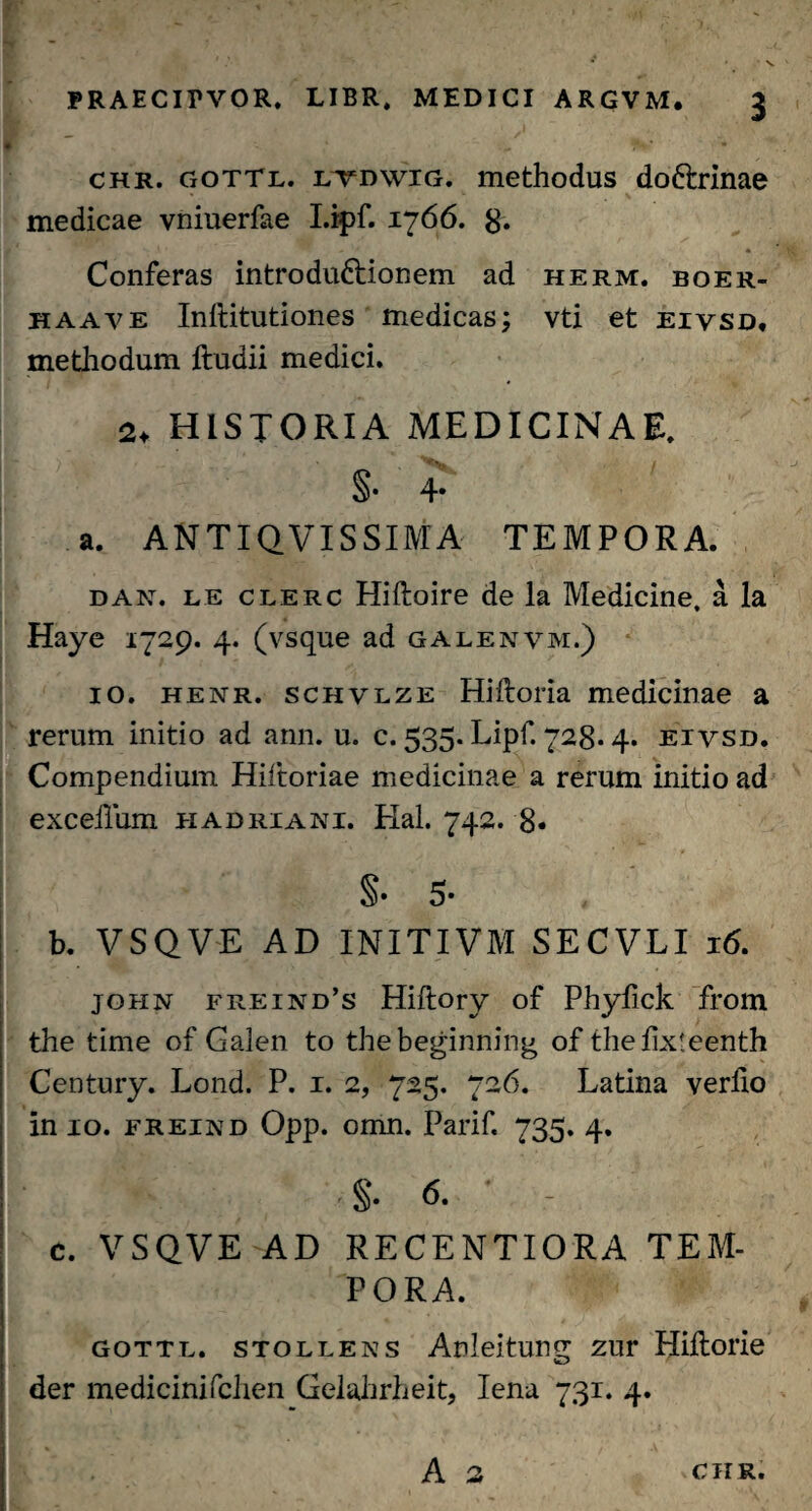 chr. gottl. ltdwig. methodus doftrinae medicae vniuerfae I.ipf. 1766. 8. Conferas introdu&ionem ad herm. boer- haave Inftitutiones medicas; vti et eiysd, methodum ftudii medici. 2, HISTORIA MEDICINAE. §• 4- a. ANTIQVISSIMA TEMPORA. dan. le clerc Hiftoire de la Medicine, a Ia Haye 1729. 4. (vsque ad galenvm.) 10. henr. schvlze Hiftoria medicinae a rerum initio ad ann. u. c. 535. Lipf. 728-4. eivsd. Compendium Hiftoriae medicinae a rerum initio ad exceilum hadriani. Hal. 742. 8« §• 5* b. VSQVE AD INITIVM SECVLI 16. john freind’s Hiflory of Phyfick from the time of Galen to thebeginning of thefixleenth Century. Lond. P. 1. 2, 725. 726. Latina verfio in 10. freind Opp. omn. Parif. 735. 4. §. 6. c. VSQVE AD RECENTIORA TEM¬ PORA. gottl. stollens Anleitung zur Hiflorie der medicinifclien Gelahrheit, lena 731. 4.