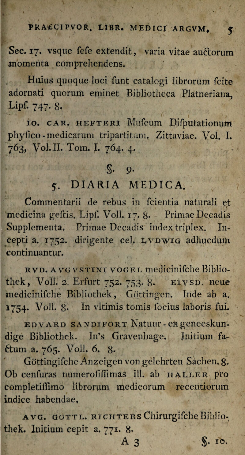 : PRA^CIPVOR. LIBR. MEDICI ARGVM* 5 Sec. 17» vsque fefe extendit, varia vitae audtorum momenta comprehendens. Huius quoque loci funt catalogi librorum fcite adornati quorum eminet Bibliotheca Platneriana, Lipf. 747. 8* 10. car. hefteri Mufeum Difputationum phylico-medicarum tripartitam, Zittaviae. Vol. I. 763, Vol. II. Tom. I. 764. 4. . . §• 9- 5. DIARIA MEDICA. Commentarii de rebus in fcientia naturali et medicina geftis. Lipf. Voll. 17. 8* Primae Decadis Supplementa. Primae Decadis index triplex. In¬ cepti a. 1752. dirigente cel. lvdwig adhucdum continuantur- rvd. avgvstini vogel medicinifche Biblio- thek, Voll, 2. Erfurt 752. 753. 8* eivsd. neue medicinifche Bibliothek, Gdttingen. Inde ab a. 1754. Voll. 8* In vltimis tomis foeius laboris fui. epvard sandifort Natuur - en geneeskun- dige Bibliothek. In’s Gravenhage. Initium fa- ftum a. 765. Voll. 6, 8- Gottingifche Anzeigen von gelehrten Sachen. g. Ob cenfuras numerofiffimas ili. ab haller pro completiflimo librorum medicorum recentiorum indice habendae, avg. gottl. richters ChirurgifcheBiblio¬ thek. Initium cepit a. 771. 8- A 3 §. ib.