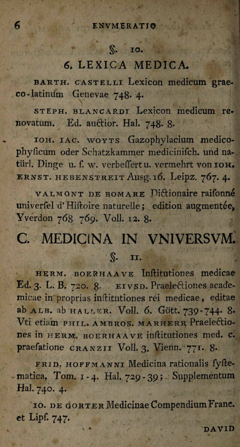 §• io- LEXICA MEDICA. bakth. castelli Lexicon medicum grae- co-latinum Genevae 748* 4* steph. blancardi Lexicon medicum re^ novatum, Ed. auCtior. Hal. 748. 8- 10H. 1 ac, woyts Gazophylacium medico- phyficum oder Schatzkammer medieinifch. und na- tiirl. Dinge u. f. w. verbeftertu. vermehrt voiiioh. ERNST. HEBENSTREIT Ausg l6. LeipZ. 767. 4. valmont de bomare DiCtionaire raifonne univerfel d’ Hiftoire naturelle; edition augmentee, Yverdon 768 769. Voll. 12. 8« C. MEDICINA IN VN1VERSVM. S- w- : herm. boerhaave Inftitutiones medicae Ed. 3. L. B. 720. 8* eivsd. Praele&iones acade- micae in proprias inftitutiones rei medicae, editae ab alb. ab haller. Voll, 6. Gott. 739-744* 8» Vti etiam phil» ambros. marherr Praelectio¬ nes in herm. boerhaave inftitutiones med, c. praefatione cranzii Voll. 3. Vienn. 771. 8« frid. hoffmanni Medicina rationalis fyfte- - matica, Tom. 1-4. Hal. 729-39; Supplementum Hal. 740. 4. 10. de gorter Medicinae CompendiumFranc. et Lipf. 747. , ; | V * 'david