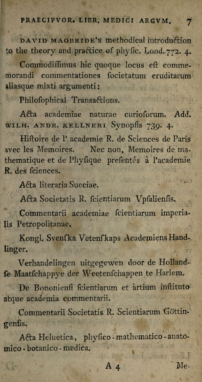 david maobride’s methodica! introdudtion to tlie theory and pra&ice of phyfic. Lond. 772. 4. Commodidimus hic quoque locus eft comme¬ morandi commentationes focietatum eruditarum ^liasque mixti argumenti : Philofcphicai Transadtions. Afta academiae naturae curioforum. Add. vvilh. andr. kellneri Synopfis 739. 4. Hiftoire de 1’ academie R. de Sciences de Paris avec les Memoires. Nec non,, Memoires de ma~ thematique et de Phyfique prefentes a 1’academie R. des fciences. A6ta literaria Sueciae. Afta Societatis R. fcientiarum Vpfalienfis.. Commentarii academiae fcientiarum imperia¬ lis Petropolitanae, Kongl. Svenfka Vetenfkaps Aeademiens Hand- linger. \ Verhandelingcn uitgegewen door de Holland- fe Maatfchappye der Weetenfchappen te Harlem. De Bononienfi fcientiarum et artium inftituto atque academia commentarii. Commentarii Societatis R. Scientiarum Gdttin- * ’ . v # -. ‘ genfis. A&a Heluetica, phyftco - mathematico - anato¬ mico - botanico - medica.