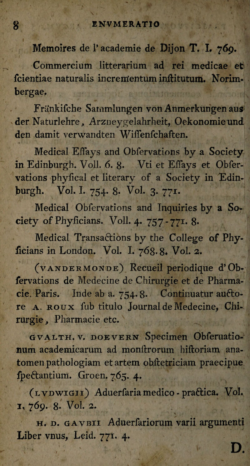 I Memoires de 1’ academie de Dijon T. L 769. Commercium litterarium ad rei medicae et fcientiae naturalis incrementum inliitutum. Norim* bergae. Frankifche Sammlungen von Anmerkungen aus ^der Naturlehre, Arzneygelahrheit, Oekonomieund den damit verwandten WilTenfchaften. Medical ElTays and Obfervations by a Society in Edinburgh. Voll. 6. 8* Vti et ElTays et Obfer¬ vations phyfical et literary of a Society in Edin¬ burgh. Vol. I. 754. 8* Vol. 3. 771. Medical Obfervations and Inquiries by a So¬ ciety of Phylicians. Voll. 4. 757-771. 8* Medical Transactions by the College of Phy- ficians in London. Vol. I. 768.8» Vol. 2. (vandermonde) Recueil periodique d’Ob¬ fervations de Medecine de Chirurgie et de Pharma- cie. Paris. Inde ab a. 754.8* Continuatur aufto- re a. roux fub titulo Journal de Medecine, Chi¬ rurgie, Pharmacie etc. gvalth.v. doevern Specimen Obferuatio- num academicarum ad monllrorum hiftoriam ana- tomen pathologiam et artem ohftetriciam praecipue fpeftantium. Groen. 765. 4. (lvdwigii) Aduerfaria medico - praftica. Vol. ix 769. 8. Vol. 2. h. d. gavbii Aduerfariorum varii argumenti Liber vnus, Leid. 771. 4. d.