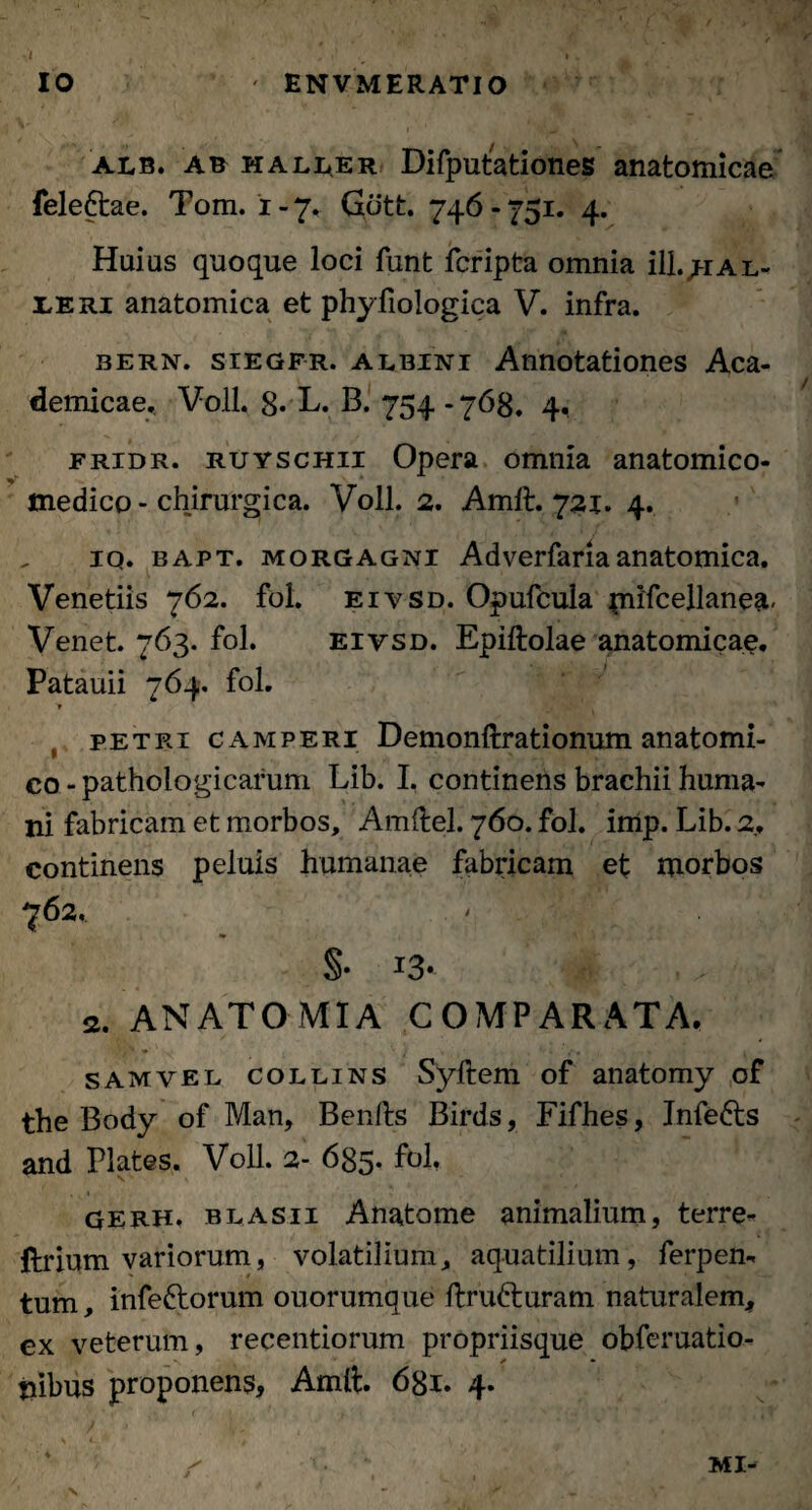 ' EN VMERATIO IO alb. ab haller Difputationes anatomicae fele&ae. Tom. 1-7. Gcitt. 746-751. 4. Huius quoque loci funt fcripta omnia ill.jiAL- leri anatomica et phyfiologica V. infra. bern. siegfr. albini Annotationes Aca¬ demicae.. Voll. 8* L. B. 754 - 768. 4, fridr. ruyschii Opera omnia anatomico- medico - chirurgica. Voll. 2. Amft. 721. 4. iq. bapt. Morgagni Adverfariaanatomica. Venetiis 762. fol. eivsd. Opufcula $mfcellanea' Venet. 763. fol. eivsd. Epiftolae anatomicae, Patauii 764. fol. > Petri CAMPERi Demonftrationum anatomi¬ co - pathologicarum Lib. I. continens brachii huma¬ ni fabricam et morbos, Amftel. 760. fol. imp. Lib. 2, continens peluis humanae fabricam et morbos §• J3* '0: 2, ANATOMIA COMPARATA. samvel collins Syftem of anatomy of the Body of Man, Benfts Birds, Fifhes, Infedts and Plates. Voll. 2- 635. fol. GERH» blAsii Anatome animalium, terre- ftrium variorum, volatilium, aquatilium, ferpen- tum, infeftorum ouorumque ftru&uram naturalem, cx veterum, recentiorum propriisque obferuatio- nibus proponens, Amft. 681. 4. / MI- V