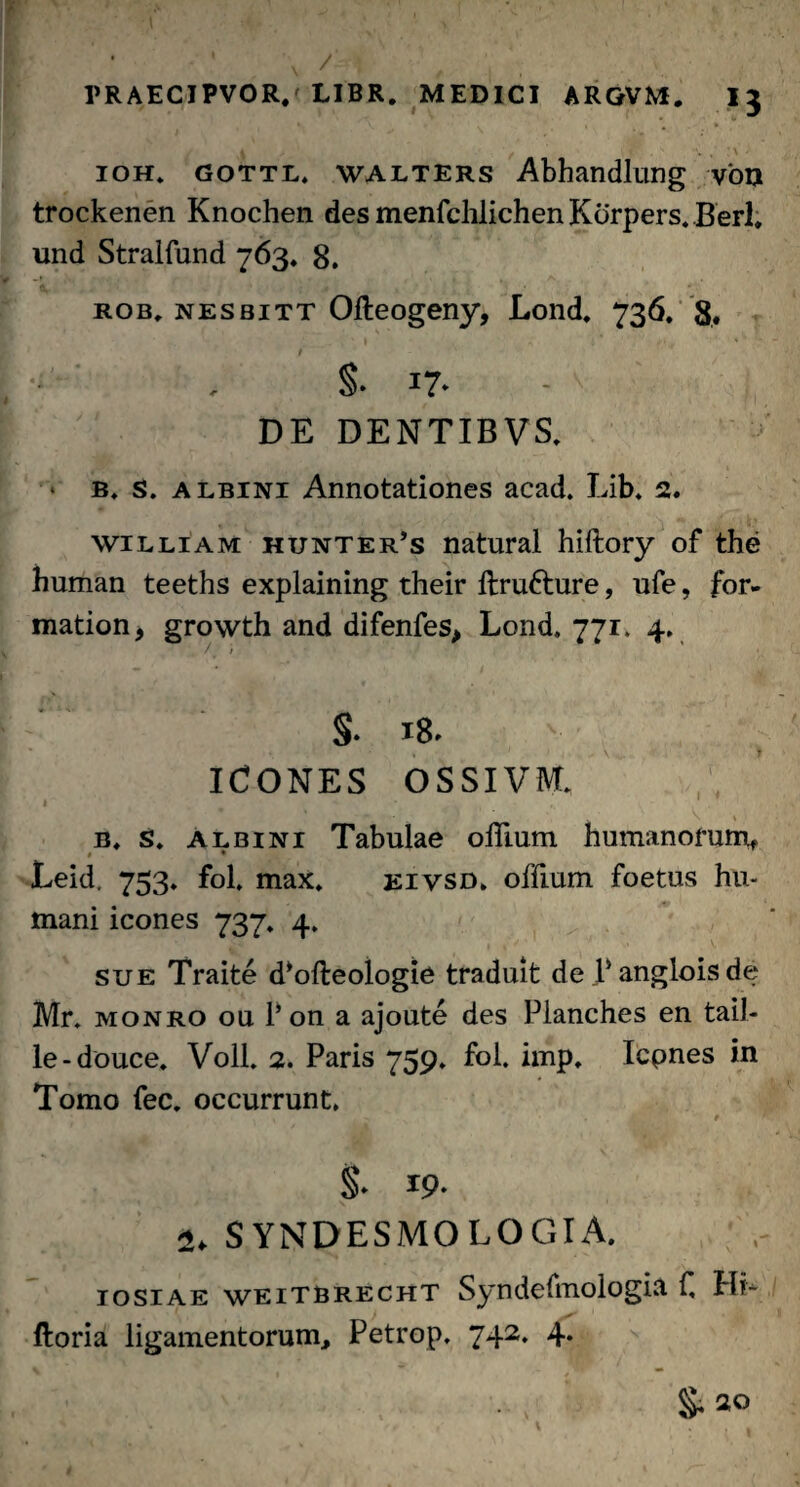 / A t »' v , : \ - ioh» gottl, walters Abhandlung von trockenen Knochen desmenfchlichenKorpers.Berl» und Stralfund 763* 8. rob, nesbitt Ofteogeny, Lond, 736. 8, t §. 17- DE DENTIBVS. b. s. albini Annotationes acad. Lib* 2. william hunter’s natural hiftory of the human teeths explaining their flrufrure, ufe, for- mation, growth and difenfes, Lond. 771. 4. / / S- x8. ICONES OSSI VM. b, s, albini Tabulae ohium humanorum, » * Leid, 753. fol, max. eivsd, offium foetus hu¬ mani icones 737* 4. sue Traite d^ofteologie traduit de Pangloisde Mr. monro ou 1’ on a ajoute des Planches en tail- le-douce. Voll. 2. Paris 759. fol. imp, Icpnes in Tomo fec. occurrunt* §♦ I9- 2. SYNDESMOLOGIA. iosiae weitbrecht Syndefmologia C Hi- ftoria ligamentorum, Petrop. 742. 4.