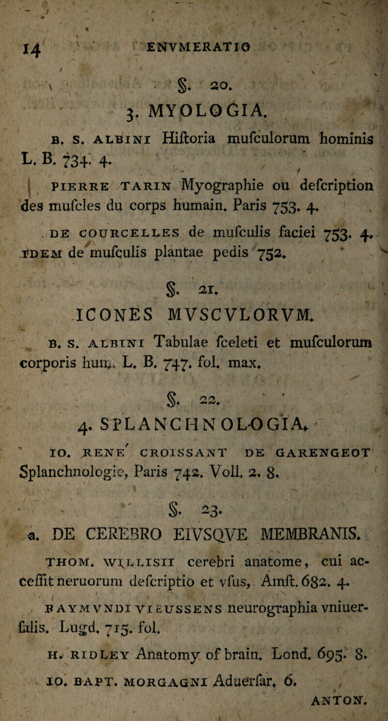 v • §. 20. 3. MYOLOGIA. b. s. albini Hiftoria mufculorum hominis E* B. 734* 4* v / < , pierre tarin Myographie ou defcription des mufcles du corps humain. Paris 753. 4. de courcelles de mufcalis faciei 753. 4, idem de mufculis plantae pedis 752. §> 21. ICONES MVSCVLORVM. B. s. albini Tabulae fceleti et mufculorum corporis hum* L* B, 747. fol. max. * \ • x §• 22. 4. SPLANCHNOLOGIA* 10. rene' croissant de garengeot Splanchnologia, Paris 742. Voll* 2. 8. ■ ' §• 23. a. DE CEREBRO EIVSQVE MEMBRANIS. thom. w^llisii cerebri anatome, cui ac- CeiTit nemorum defcriptio et vfus, Amft. 6g2. 4. ■ ) ' • r , .-c . baymvndivieussens neurographiavniuer- Ms. Lugd. 715. fol. h. ridley Anatomy of brain. Lond. 695. 8* 10. bapt. Morgagni Aduerfar. 6, ANTON.