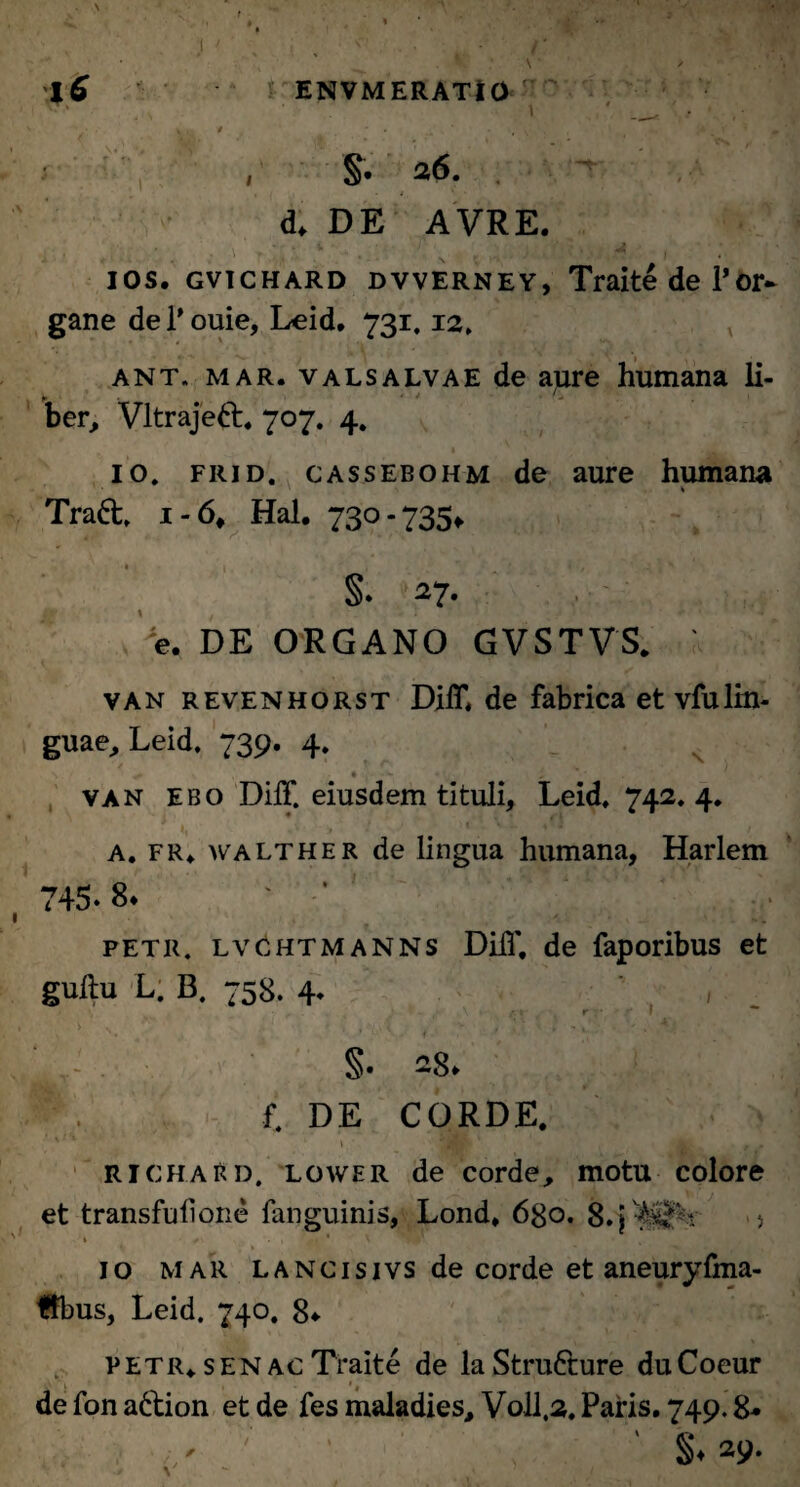 iC ENVMERATIO V , # • J,‘ • ‘ *V „ ' §• 26. . d. DE AVRE. 4. ■ -T J5 ios. gvichard dvverney, Traite de Por* gane dei'ouie, Leid. 731.12, ant. mar. valsalvae de aure humana li- ► ' ber, Vltrajett* 707. 4. 10. frid. cassebohm de aure humana Traft. 1-6, Hal. 730-735«. §. 27. e. DE ORGANO GVSTVS. van revenhorst DilT. de fabrica et vfulin¬ guae, Leid. 739. 4. van ebo DilT. eiusdem tituli, Leid. 742, 4. i I, , ' ; A. fr. walther de lingua humana, Harlem 745.8* petr. lvchtmanns DilT, de faporibus et guftu L. B. 758. 4* / • v ( , - A 1 i‘ * r - I A N | '• , t . 4; §. 28. P. f. DE CORDE. - l|Ht H < -g* . » r . 'jli richaRd. lower de corde, motu colore et transfufione fanguinis, Lond. 680. 8.j 5 * . , < ' \ 10 mar LANCisivsde corde et aneuryfma- ffbus, Leid. 740. 8* petr. s EN ac Traite de la Strufture duCoeur de fon a£tion et de fes maladies, V0II.2. Paris. 749.8« ' ‘ ' S* 29.