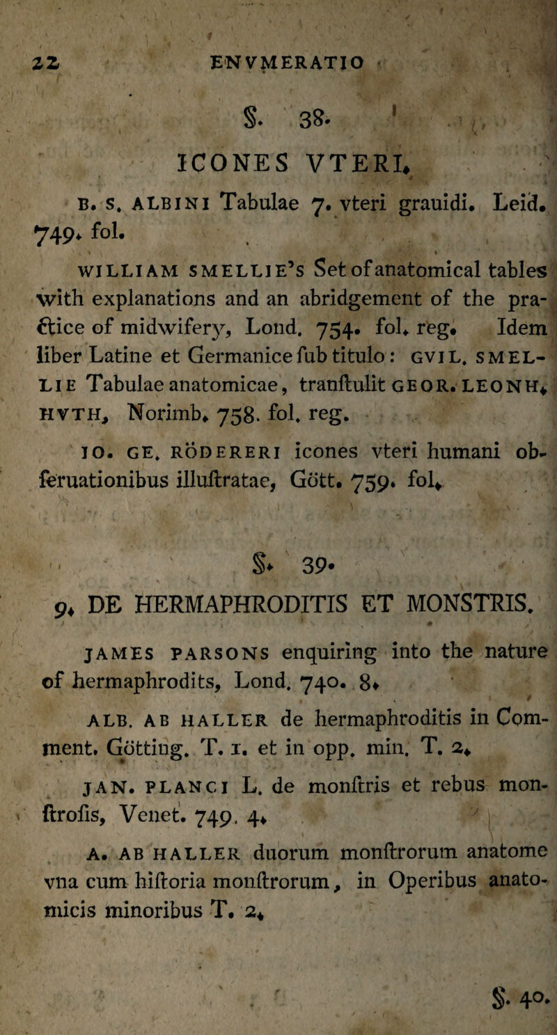 2Z ENVMERATIO • “ f- ' .'Jl S , ‘ 4 .»Tj ■ §. 38- ' ICONES VTERI. * B. s. albini Tabulae 7. vteri grauidi. Leicl. 749* fol. '« % , *,«y/ « william smellie’s Setofanatomical tables with explanations and an abridgement of the pra- Hice of midwifery, Lond. 754. fol. reg. Idem liber Latine et Germanice fub titulo: gvi l. s m el- Lie Tabulae anatomicae, tranftulit geqr. LEONH* hvth, Norimb* 758. fol. reg. 10. ge. rodereri icones vteri humani ob- feruationibus illuftratae, Gott. 759. fol* fe §♦ 39* DE HERMAPHRODITIS ET MONSTRIS. james parsons enquirlng into the nature of hermaphrodits, Lond. 740. 8» 1 t 1 ALB. ab haller de hermaphroditis in Com- ment. Gotting. T. 1. et in opp. min. T. 2* jan. planci L. de monftris et rebus mon- ftrofis, Venet. 749, 4* a. ab haller duorum monftrorum anatome vna cum hiftoria monftrorum, in Operibus anato¬ micis minoribus T. 2*