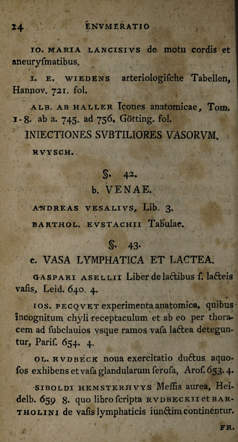 i, / . ■ • \ io. maria lancisivs de motu cordis et aneuryfmatibus. 9 * * j V v. • ' * # 1. e. wiedens arteriologifche Tabellen, Hannov. 721. fol. alb. ab haller Icones anatomicae, Tom. 1-8* ab a. 745. ad 756* Gotting. fol. INIECTIONES SVBTILIORES VASORVM. RVYSCH. §• 42« , 'M b. VENAE. A-NDREAS VESALIVS, Lib. 3. barthol, evstachii Tabulae. A j /4 > t v 43* c. VASA LYMPHATICA ET LACTEA. gaspari asellii Liber de lactibus f. la&eis vafis, Leid. 640. 4. , ios. pecqvet experimenta anatomica, quibus- incognitum chyli receptaculum et ab eo per thora¬ cem ad fubclauios vsque ramos vafa ladtea detegun¬ tur, Parif. 654. 4. ol. rvdbeck noua exercitatio du&us aquo- fos exhibens et vafa glandularum ferofa, Arof. 653.4. siBOLDi hemsterhvys Melfis aurea, Hei- delb. 659 8. quo libro fcripta rvdbeckii et Bar¬ tholini de vafis lymphaticis iundtim continbntur. 1 A.- 1 FR.