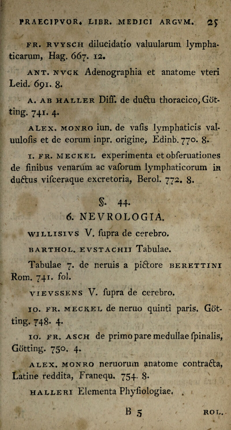 fr. rvysch dilucidatio valuularum lympha¬ ticarum, Hag. 667. 12. ant. nvck Adenographia et anatome vteri Leid. 691. 8« A. ab haller DifT. de du&u thoracico,Got- ting. 741* 4* alex, moxro iun. de vafis lymphaticis val- uulofis et de eorum inpr. origine, Edinb. 770. 8* x. fr. meckel experimenta et obferuationes de finibus venarum ac vaforum lymphaticorum in duftus vifceraque excretoria, Berol. 772, 8. §• 44- 6. NEVROLOGIA. willisivs V. fupra de cerebro. barthol, evstachii Tabulae. Tabulae 7. de neruis a piftore berettini Rom. 741. fol. vievssens V. fupra de cerebro. 10. fr. meckel de neruo quinti paris. Got- ting. 748. 4. 10. fr. asch de primo pare medullae fpinalis, Gotting. 750. 4. alex, monro neruorum anatome contra&a, Latine reddita, Franequ, 754. 8- halleri Elementa Phyfiologiae. . B 5 / ROL. -