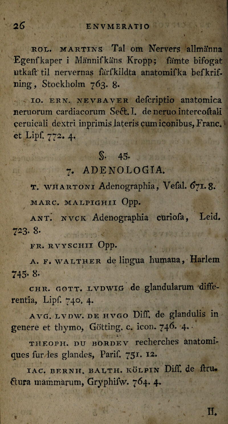 . . v ' '■% / v. ' ' 26 ENVMERATIO X , \ » rol. martins Tai om Nervers allmanna Egenfkaper i Mannifkans Kropp; famte bifogat utkaft til nervernas farfkildta anatomifka befkrif- ning, Stockholm 763. 8» 10. ern. nevbaver defcriptio anatomica Beruorum cardiacorum Se6t.I. de neruo intercoftali ceruicali dextri inprimis lateris cum iconibus, Franc. v et Lipf. 772. 4, §• 45- 7. ADENOLOGIA. T. whartoni Adcnographia, Vefal. 6~i. 8. MARC. MALPIGHII Opp. / f ant. nvck Adenographia curiofa, Leid. 723. 8. ' T ' \ FR. RVYSCHII Opp. a. f. walther de lingua humana, Harlem 745- 8- chr. noTT. lvdwi.g de glandularum diffe¬ rentia, Lipf. 740. 4. avg. lvdw. de hvgo Diff. de glandulis in genere et thymo, Gdtting. c. icon. 746. 4. • theoph. du bordev recherches anatoml- ques fur les glandes, Parif. 751. 12. IAC. BERNH. BAETH. KOLPIN Diff. de ftrU* 6tura mammarum, Gryphifw. 764. 4. « \