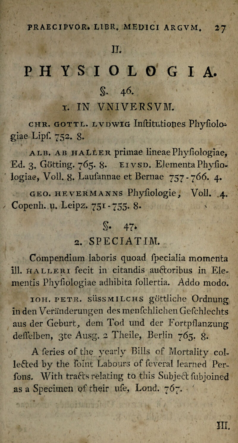IL PHYSIOLOGIA. §. 46- ' ■ 1. IN VNIVERSVM. chr. gottl. lvdwig Inftitutioties Phyfiolo giae Lipf. 752. 8» alb, ab haLler primae lineae Phyfiologiae, Ed. 3. Gotting. 765. 8* eivsd. ElementaPhyfio- logiae, Voll. 8* Laufannae et Bernae 757-766. 4. geo. hevermanns Phyfiologie, Voll. .4. / Copenh. u. Leipz. 751-755. 8- §• 47* 2. SPECI AT IM. Compendium laboris quoad fpecialia momenta ili. kalleri fecit in citandis auftoribus in Ele¬ mentis Phyfiologiae adhibita follertia. Addo modo. ioh. petr. sussmilchs gottliche Ordnung in den Veranderungen des m.enfchlichen Gefchlechts aus der Geburt, dem Tod und der Fortpflanzung deffclben, 3te Ausg. 2 Theile, Berlin 765. 8* A feries of the yearly Bilis of Mortality col- lefted by the foint Labours of feveral learned Per- fons. With trafts relating to this Subje6t fubjoined as a Specimen of their ufe, Lond. 767.