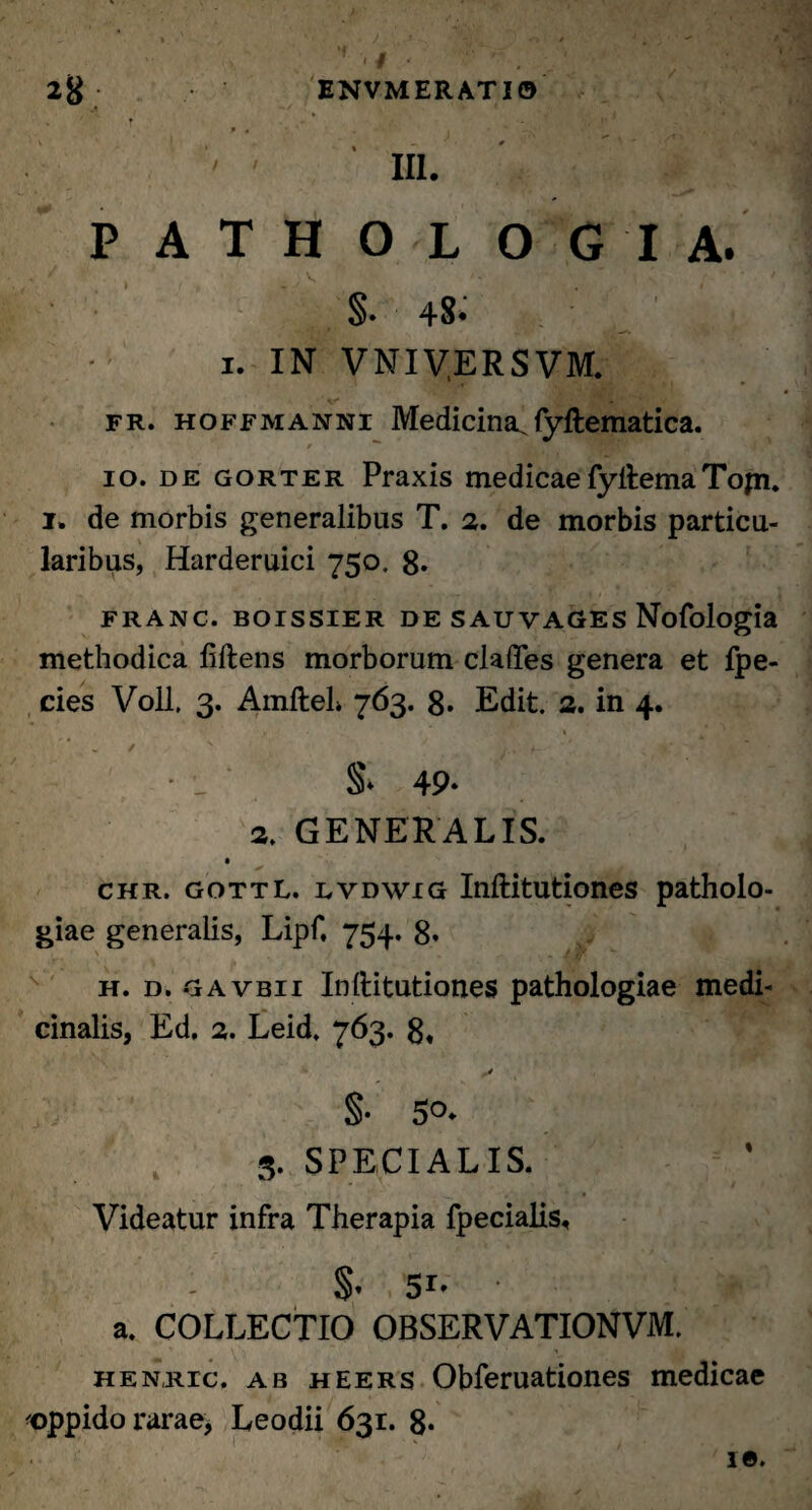 9 , ' ' , ' * — > ' III. P A T H O L O G I A. §. 48. i. IN VNIVERSVM. fr. hoffmanni Medicina^fyftematica. 9 > . io. de gorter Praxis medicaefyftemaTopi, i. de morbis generalibus T. 2. de morbis particu¬ laribus, Harderuici 750. 8- FRANC. BOISSIER DE SAUVAGES Nofologia methodica liftens morborum clades genera et fpe- cies Voll, 3. AmfteL 763. 8* Edit. 2. in 4. y. \ : S* 49- 3. GENERALIS. * chr. gottL. lvdwig Inftitutiones patholo- giae generalis, Lipf, 754. 8* h. d. gavbii Inftitutiones pathologiae medi¬ cinalis, Ed. 2. Leid. 763. 8« -t §• 5°- 3. SPECIALIS. Videatur infra Therapia fpecialis, §. 51- * a. COLLECTIO OBSERVATIONVM. henric. ab heers Obferuationes medicae <oppido rarae, Leodii 631. 8*
