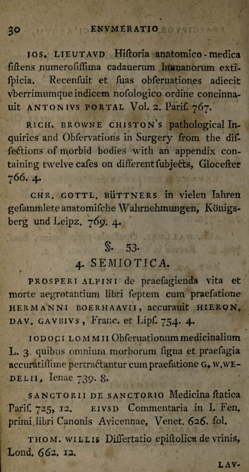 V 30 ENVMER ATIO ios* lieutavd Hiftoria anatomico - medica fiftens numerofiffima cadauerum humanorum exti- fpicia. Recenfuit et fuas obferuationes adiecit vberrimumque indicem nofologico ordine concinna- uit antonivs portal VoL 2. Parif. 767. rich. browne chiston’s pathological In- quiries and Obfervations in Surgery from the diff fe&ions of morbid bodies with an appendix con- taining twelve cafes on different fubje&s, Glocefter 766. 4. ' 1 • 4 r chr. gottl, buttners in vielen Iahren gefammlete anatomifche Wahrnehmungen, Konigs- berg und Leipz. 769. 4. s. 53- 'J .jV , 4. SE MI OTICA. t * prosperi alpini de praelagienda vita et morte aegrotantium libri feptem cum praefatione hermanni boerhaavii, accurauit hieron, dav, gavbivs , Franc. et Lipf. 754. 4, iodoci lommii Obferuationummedicinalium L. 3. quibus omnium morborum figna et praefagia accuratiffime pertra&antur cum praefatione g* w.we- delii, lenae 739. 8. sanctorii de sANCTORio Medicina ftatica Parif. 725, 12. eivsd Commentaria in I. Fen. primi, libri Canonis Avicennae, Venet. 626. foL thom. w i l L i s Differtatio epiftolica de vrinis, Lond, 662, 12. LAV-