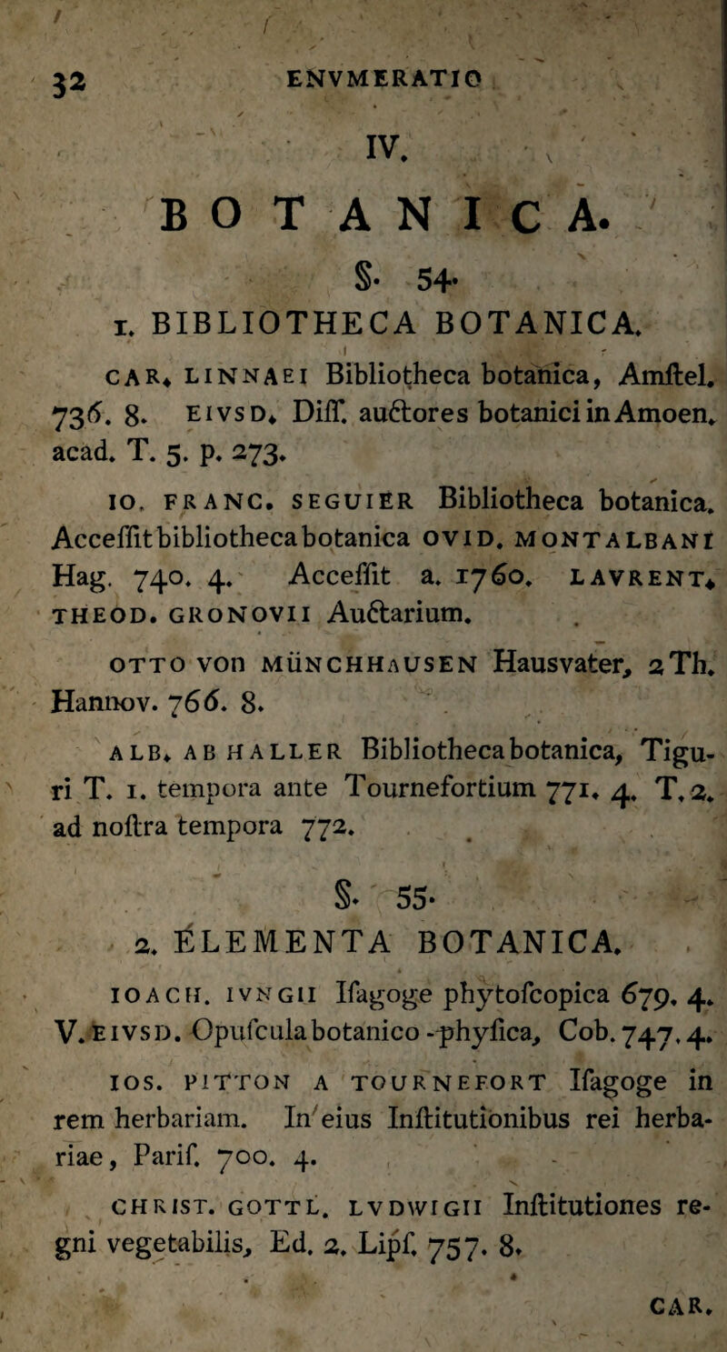 \ iv. '' '* BOTANICA. §• 54* i. BIBLIOTHECA BOTANICA. I Jjt ' • ' r car4 linnaei Bibliotheca botanica, Amftel. 736. 8* eivsd* DilT. auftores botanici in Amoen. acad. T. 5. p. 273. * 10, franc, s egui ER Bibliotheca botanica. Acceffitbibliothecabotanica ovid. montalbani Hag. 740* 4. Acceffit a. 1760. lavrent* theod. gronovii Auttarium. otto von munchhausen Hausvater, 2Th. Hannov. 766, 8. alb» ab haller Bibliotheca botanica, Tigu- ri T. 1. tempora ante Tournefortium 771. 4. T. 2. ad noflra tempora 772. §♦ 55* 2. ELEMENTA BOTANICA. , t * v * ioacii. ivngii Ifagoge phytofcopica 679. 4» V* E ivsd. Opufcula botanico -prhyfica, Cob. 747,4. ios. pitton a tournefort Ifagoge in rem herbariam. In eius Inilitutionibus rei herba¬ riae, Parif. 700. 4. christ. gottl. lvdwigii Inftitutiones re¬ gni vegetabilis, Ed. 2. Lipf, 757. 8» * CAR*