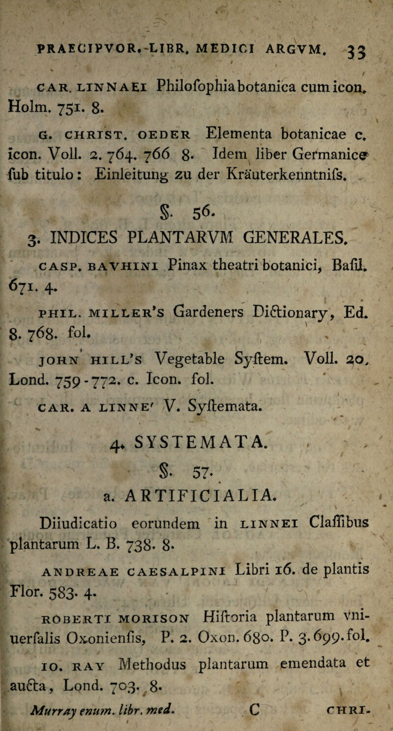 J ' t ’ '  V V % / car. linnaei Philofophia botanica cum icon, Holm. 751. 8. G. CHRiST. oeder Elementa botanicae c, icon. Voll. 2. 764. 766 8* Idem liber Germanice fub titulo: Einleitung zu der Krauterkenntnifs. §• 56. 3. INDICES PLANTARVM GENERALES. casp, bavhini Pinax theatri botanici, Balii, 671.4. phil. miller’s Gardeners Diftionary, Ed. 8. 768. fol. john hill’s Vegetable Syftem. Voll. 20, Lond. 759-772. c. Icon. fol. > ,1 ’ f .1 car. a linne' V. Syftemata. * w • .. >4 * . ?■ 4. SYSTEMATA. X / §• 57* a. ARTIFICIALIA. Diiudicatio eorundem in linnei Claffibus plantarum L. B. 738. 8* andreae caesalpini Libri 16. de plantis Flor. 583. 4* - ' rOberti morison Hiftoria plantarum Vni- uerfalis Oxonienfis, P. 2. Oxon. 680. P. 3.699. fol. 10. ray Methodus plantarum emendata et aufta, Lond. 703. 8* Murray enu?n. libr. med. C CHRI-