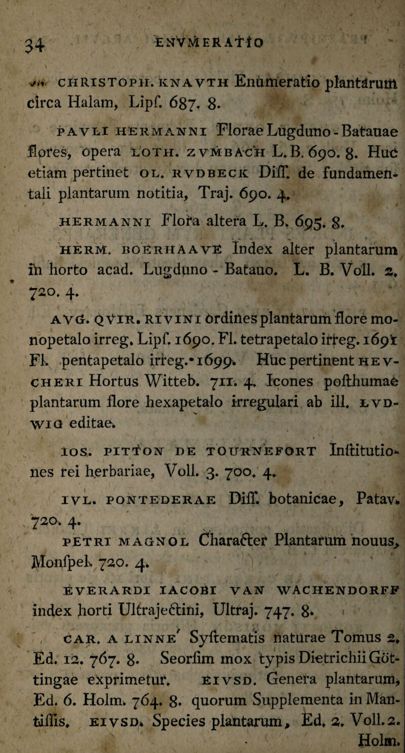f y/in. christoph. knavth Enumeratio plantarum circa Halam, Lipf. 687. 8. pavli hermanni Florae Lugduno - Batauae flores, opera lotii, z vmba-ch L.B, 690. 8. Huc etiam pertinet ol, rvdbeck DiiT. de fundamen¬ tali plantarum notitia, Traj. 690. 4. hermanni Floba altera L. B. 695. 8* herm. boerhaavE Index alter plantarum ih horto acad. Lugduno - Batauo. L. B. Voll. s. 720. 4. avg. qVir. ri vini Ordiiles plantarum flore mo- nopetalo irreg. Lipf. 1690. FL tetrapetalo irfeg. 1691 FI. pentapetalo irreg.* 1699. Hhc pertinent h e v- cheri Hortus Witteb. 711. 4. Icones pofthumae plantarum flore hexapetalo irregulari ab ili. lvd- Wici editae. lOS. PIT^ON DE TOURNEFORT InlHtUtio*- nes rei herbariae, Voll. 3. 700. 4. ivl. pontederae DilT. botanicae, Patav* 720. 4. petri magnol Chara&er Plantatum nouus, MonfpeL 720. 4. everardi iacori van wachendorff index horti Ultraje&ini, Ultraj. 747. 8» car. a linne' Syftematis naturae Tomus 2. Ed. 12. 767. 8* Seorlim mox typis Dietrichii Gbt- tingae exprimetur. eivsd. Genera plantarum, Ed. 6. Holrn. 764. 8* quorum Supplementa in Man- tiiTis. eivsd* Species plantarum, Ed. 2. Voll.2. Holm»