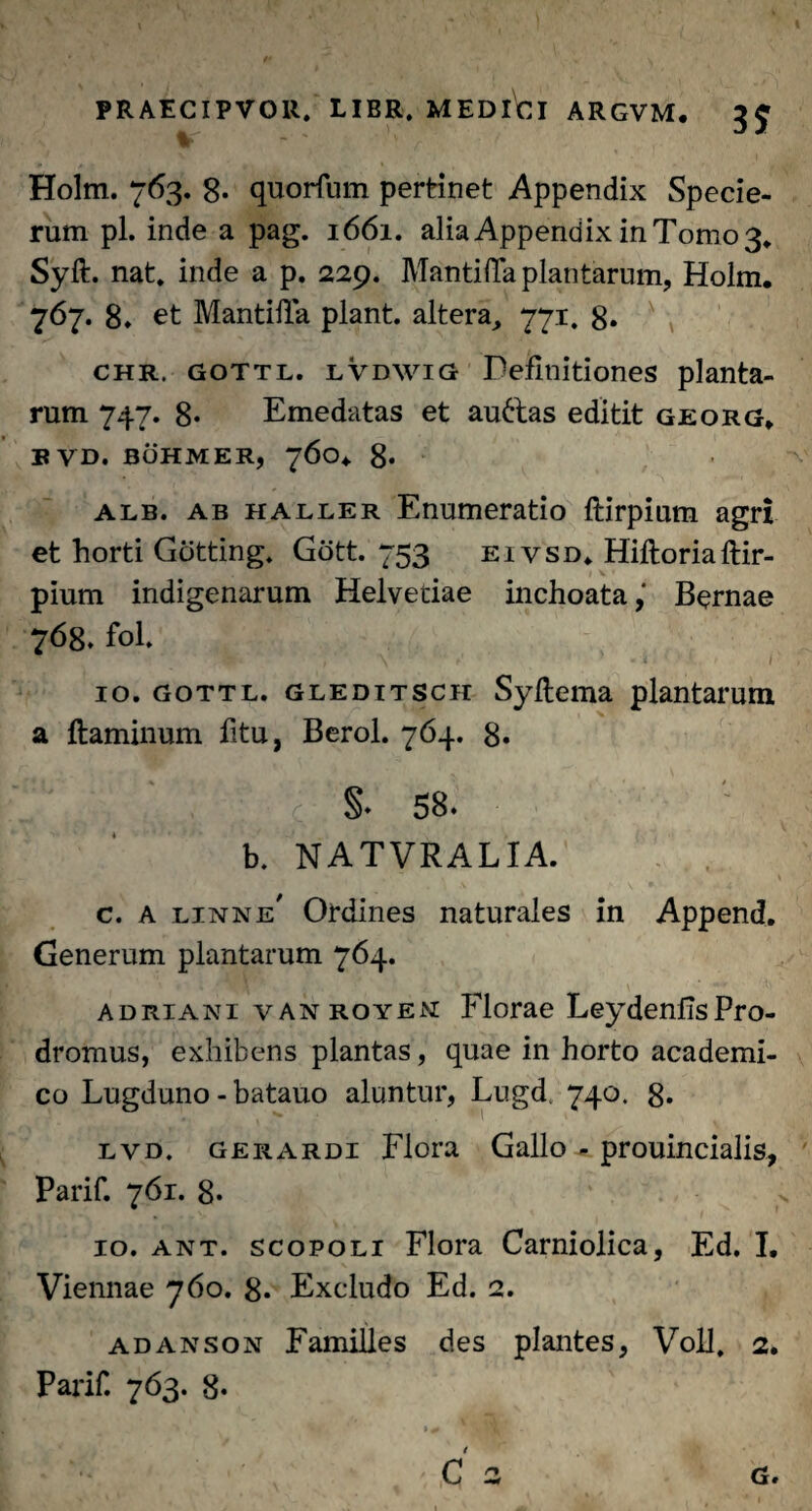 Holm. 763. 8* quorfum pertinet Appendix Specie- rum pl. inde a pag. 1661. alia Appendix in Tomo 3* Syft. nat. inde a p. 229. Manti da plantarum, Holm. 767. 8. et Mantilia piant, altera, 771. 8. chr, gottl. lVdwig Definitiones planta¬ rum 747. 8* Emedatas et au&as editit georg. BVD. BOHMER) 76O4. 8* alb. ab haller Enumeratio ftirpium agri et horti Gotting. Gott. 753 eivsd. Hiftoriaftir¬ pium indigenarum Helvetiae inchoata,' Bernae 768. fol. * ' ' V*' K \  ' «-i I' 10. gottl. gleditsch Syftema plantarum a flaminum fitu, Berol. 764. 8* !‘ *;■■! ;k c §. 58. b. NATVRALIA. c. A linne’ Ordines naturales in Append. Generum plantarum 764. adriani vanroyem Florae LeydenfisPro¬ dromus, exhibens plantas, quae in horto academi- co Lugduno - batauo aluntur, Lugd, 740. 8* lvd. gerardi Flora Gallo - prouincialis, Parif. 761. 8. 10. ant. scopoli Flora Carniolica, Ed. I. Viennae 760. 8* Excludo Ed. 2. adanson Familles des plantes, Voll, 2. Parif. 763. 8« > + . Vmt ’ C 2 G.